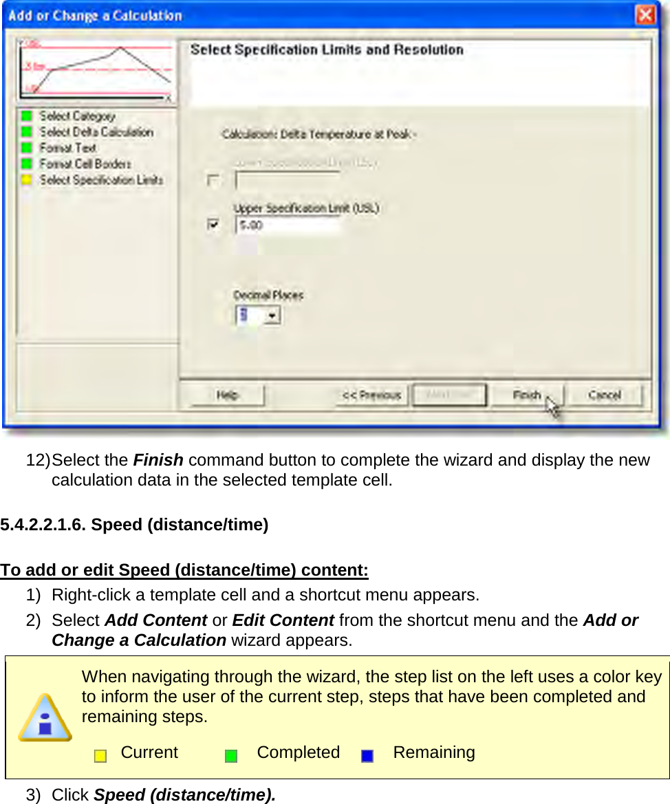        12) Select the Finish command button to complete the wizard and display the new calculation data in the selected template cell.  5.4.2.2.1.6. Speed (distance/time)  To add or edit Speed (distance/time) content: 1) Right-click a template cell and a shortcut menu appears. 2) Select Add Content or Edit Content from the shortcut menu and the Add or Change a Calculation wizard appears.  When navigating through the wizard, the step list on the left uses a color key to inform the user of the current step, steps that have been completed and remaining steps.  Current  Completed  Remaining  3) Click Speed (distance/time). 