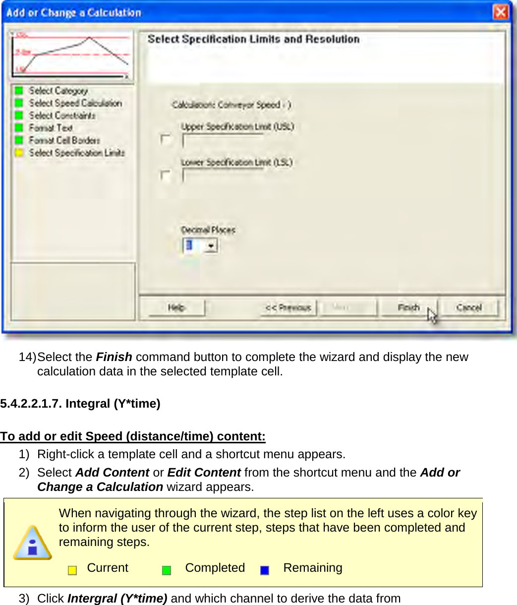        14) Select the Finish command button to complete the wizard and display the new calculation data in the selected template cell.  5.4.2.2.1.7. Integral (Y*time)  To add or edit Speed (distance/time) content: 1) Right-click a template cell and a shortcut menu appears. 2) Select Add Content or Edit Content from the shortcut menu and the Add or Change a Calculation wizard appears.  When navigating through the wizard, the step list on the left uses a color key to inform the user of the current step, steps that have been completed and remaining steps.  Current  Completed  Remaining  3) Click Intergral (Y*time) and which channel to derive the data from 