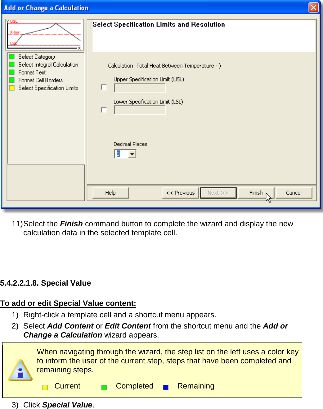        11) Select the Finish command button to complete the wizard and display the new calculation data in the selected template cell.    5.4.2.2.1.8. Special Value  To add or edit Special Value content: 1) Right-click a template cell and a shortcut menu appears. 2) Select Add Content or Edit Content from the shortcut menu and the Add or Change a Calculation wizard appears.  When navigating through the wizard, the step list on the left uses a color key to inform the user of the current step, steps that have been completed and remaining steps.  Current  Completed  Remaining  3) Click Special Value. 