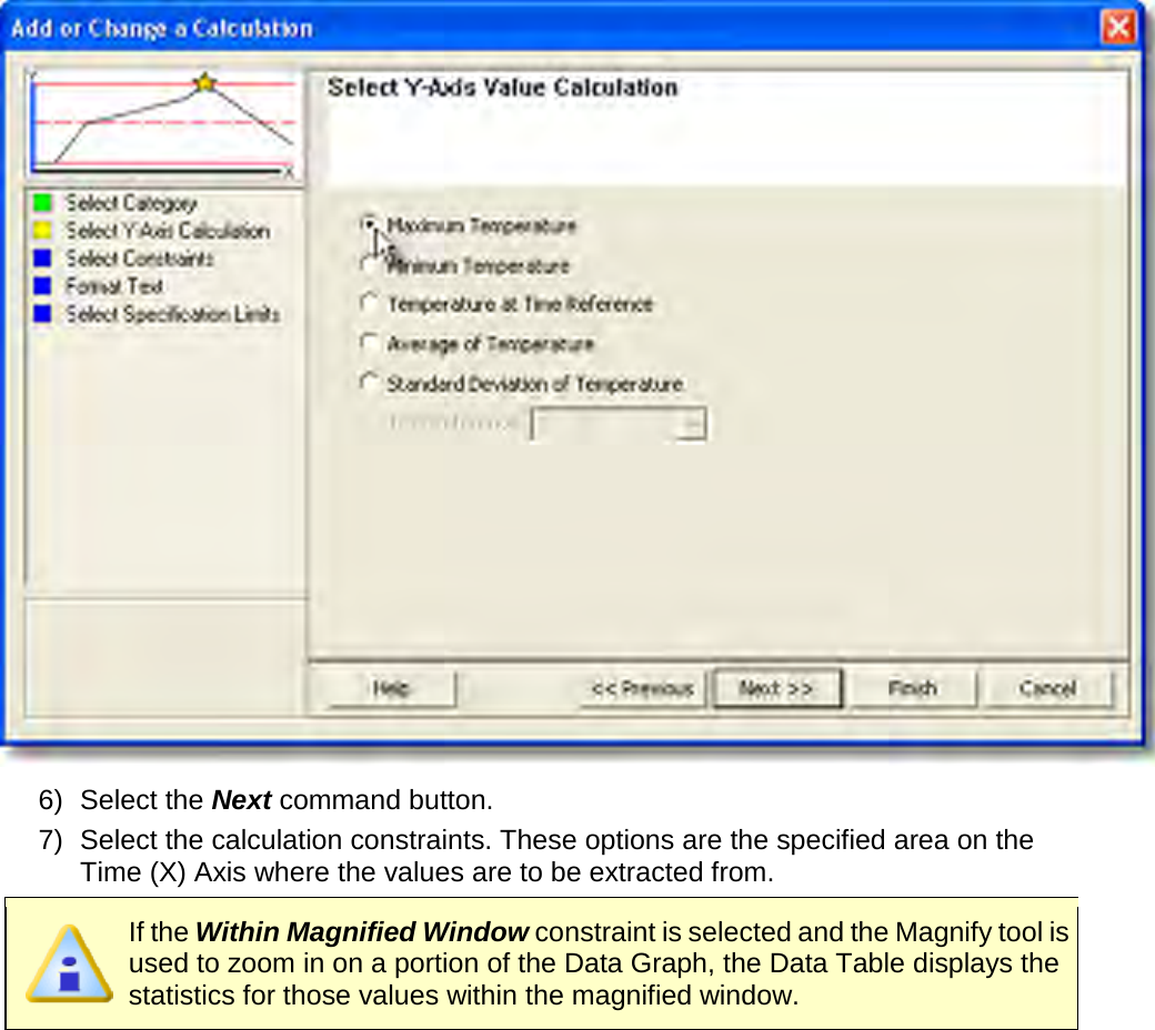        6) Select the Next command button. 7) Select the calculation constraints. These options are the specified area on the Time (X) Axis where the values are to be extracted from.  If the Within Magnified Window constraint is selected and the Magnify tool is used to zoom in on a portion of the Data Graph, the Data Table displays the statistics for those values within the magnified window. 