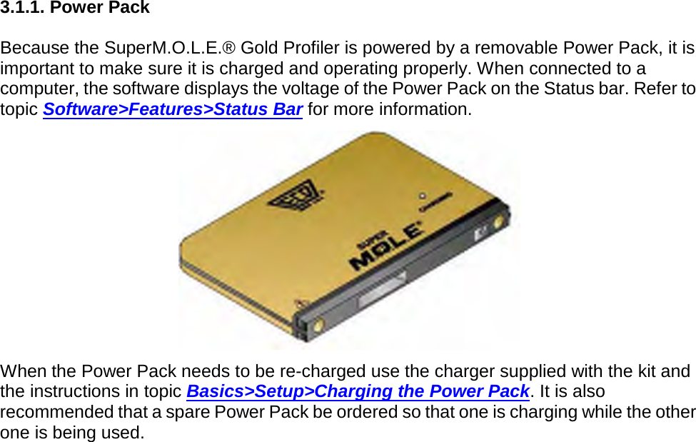       3.1.1. Power Pack  Because the SuperM.O.L.E.® Gold Profiler is powered by a removable Power Pack, it is important to make sure it is charged and operating properly. When connected to a computer, the software displays the voltage of the Power Pack on the Status bar. Refer to topic Software&gt;Features&gt;Status Bar for more information.  When the Power Pack needs to be re-charged use the charger supplied with the kit and the instructions in topic Basics&gt;Setup&gt;Charging the Power Pack. It is also recommended that a spare Power Pack be ordered so that one is charging while the other one is being used.    