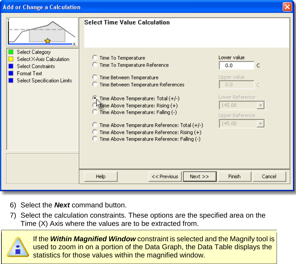        6) Select the Next command button. 7) Select the calculation constraints. These options are the specified area on the Time (X) Axis where the values are to be extracted from.  If the Within Magnified Window constraint is selected and the Magnify tool is used to zoom in on a portion of the Data Graph, the Data Table displays the statistics for those values within the magnified window. 