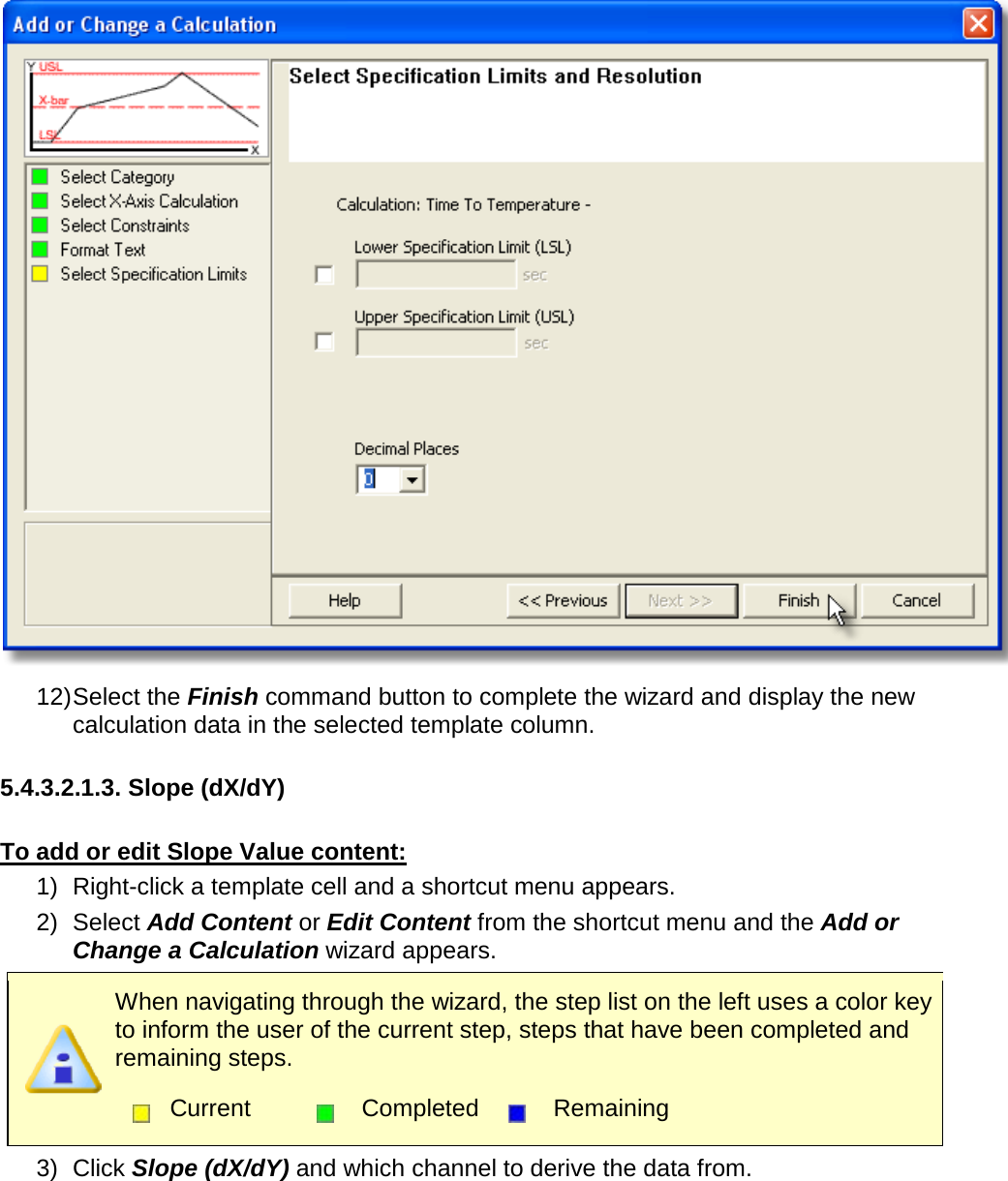        12) Select the Finish command button to complete the wizard and display the new calculation data in the selected template column.  5.4.3.2.1.3. Slope (dX/dY)  To add or edit Slope Value content: 1) Right-click a template cell and a shortcut menu appears. 2) Select Add Content or Edit Content from the shortcut menu and the Add or Change a Calculation wizard appears.  When navigating through the wizard, the step list on the left uses a color key to inform the user of the current step, steps that have been completed and remaining steps.  Current  Completed  Remaining  3) Click Slope (dX/dY) and which channel to derive the data from. 