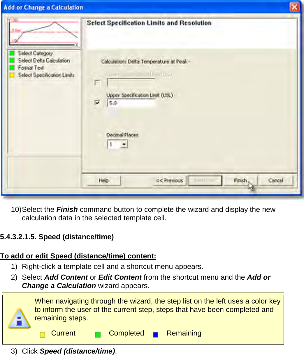        10) Select the Finish command button to complete the wizard and display the new calculation data in the selected template cell.  5.4.3.2.1.5. Speed (distance/time)  To add or edit Speed (distance/time) content: 1) Right-click a template cell and a shortcut menu appears. 2) Select Add Content or Edit Content from the shortcut menu and the Add or Change a Calculation wizard appears.  When navigating through the wizard, the step list on the left uses a color key to inform the user of the current step, steps that have been completed and remaining steps.  Current  Completed  Remaining  3) Click Speed (distance/time). 