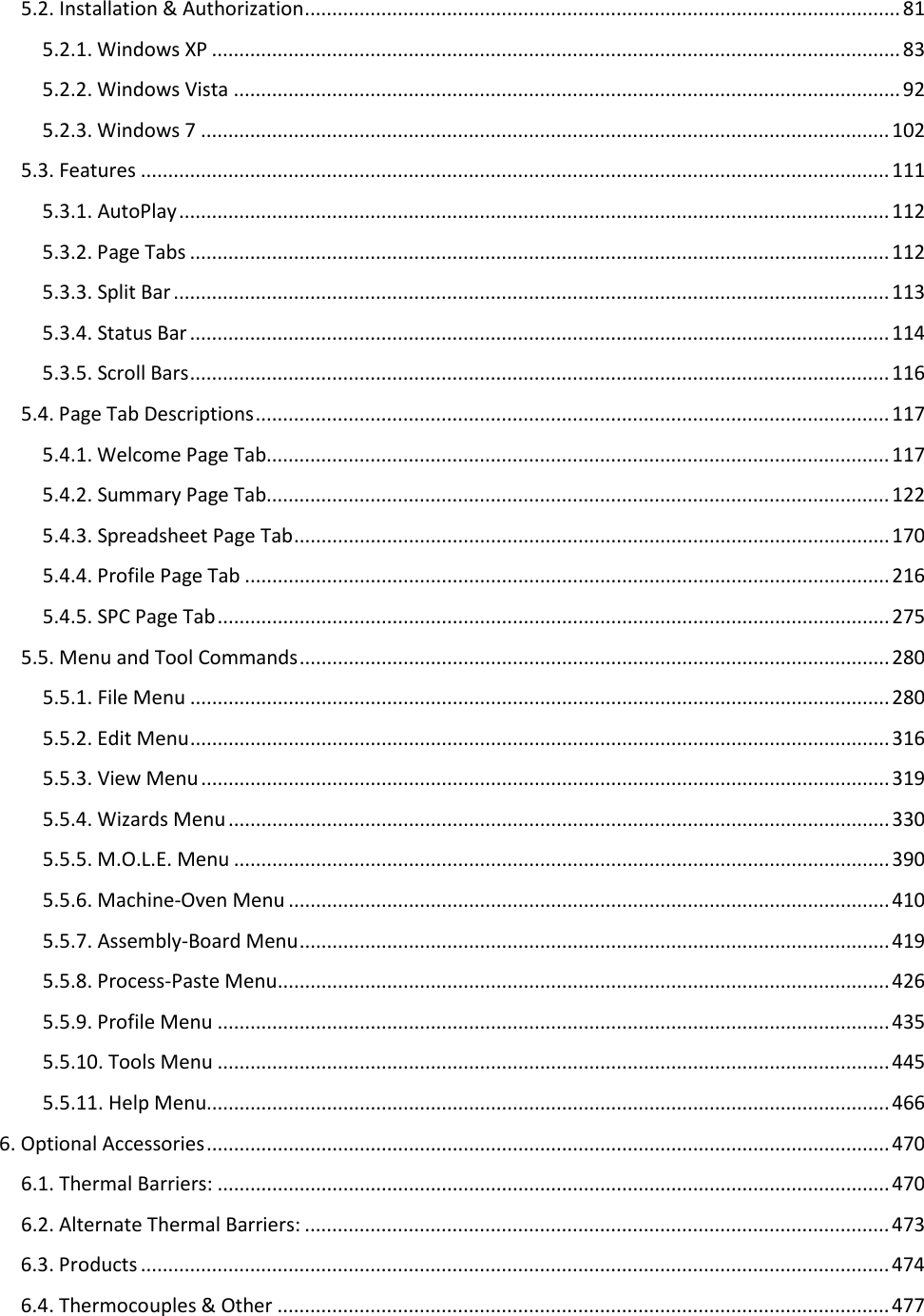       5.2. Installation &amp; Authorization ............................................................................................................. 81 5.2.1. Windows XP .............................................................................................................................. 83 5.2.2. Windows Vista .......................................................................................................................... 92 5.2.3. Windows 7 .............................................................................................................................. 102 5.3. Features ......................................................................................................................................... 111 5.3.1. AutoPlay .................................................................................................................................. 112 5.3.2. Page Tabs ................................................................................................................................ 112 5.3.3. Split Bar ................................................................................................................................... 113 5.3.4. Status Bar ................................................................................................................................ 114 5.3.5. Scroll Bars ................................................................................................................................ 116 5.4. Page Tab Descriptions .................................................................................................................... 117 5.4.1. Welcome Page Tab.................................................................................................................. 117 5.4.2. Summary Page Tab.................................................................................................................. 122 5.4.3. Spreadsheet Page Tab ............................................................................................................. 170 5.4.4. Profile Page Tab ...................................................................................................................... 216 5.4.5. SPC Page Tab ........................................................................................................................... 275 5.5. Menu and Tool Commands ............................................................................................................ 280 5.5.1. File Menu ................................................................................................................................ 280 5.5.2. Edit Menu ................................................................................................................................ 316 5.5.3. View Menu .............................................................................................................................. 319 5.5.4. Wizards Menu ......................................................................................................................... 330 5.5.5. M.O.L.E. Menu ........................................................................................................................ 390 5.5.6. Machine-Oven Menu .............................................................................................................. 410 5.5.7. Assembly-Board Menu ............................................................................................................ 419 5.5.8. Process-Paste Menu ................................................................................................................ 426 5.5.9. Profile Menu ........................................................................................................................... 435 5.5.10. Tools Menu ........................................................................................................................... 445 5.5.11. Help Menu............................................................................................................................. 466 6. Optional Accessories ............................................................................................................................. 470 6.1. Thermal Barriers: ........................................................................................................................... 470 6.2. Alternate Thermal Barriers: ........................................................................................................... 473 6.3. Products ......................................................................................................................................... 474 6.4. Thermocouples &amp; Other ................................................................................................................ 477 