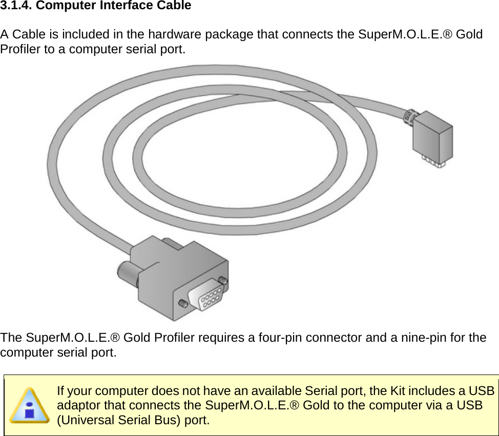       3.1.4. Computer Interface Cable  A Cable is included in the hardware package that connects the SuperM.O.L.E.® Gold Profiler to a computer serial port.  The SuperM.O.L.E.® Gold Profiler requires a four-pin connector and a nine-pin for the computer serial port.   If your computer does not have an available Serial port, the Kit includes a USB adaptor that connects the SuperM.O.L.E.® Gold to the computer via a USB (Universal Serial Bus) port.     