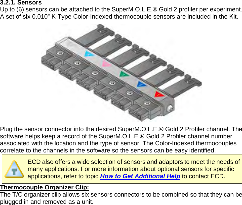       3.2.1. Sensors Up to (6) sensors can be attached to the SuperM.O.L.E.® Gold 2 profiler per experiment. A set of six 0.010” K-Type Color-Indexed thermocouple sensors are included in the Kit.  Plug the sensor connector into the desired SuperM.O.L.E.® Gold 2 Profiler channel. The software helps keep a record of the SuperM.O.L.E.® Gold 2 Profiler channel number associated with the location and the type of sensor. The Color-Indexed thermocouples correlate to the channels in the software so the sensors can be easy identified.  ECD also offers a wide selection of sensors and adaptors to meet the needs of many applications. For more information about optional sensors for specific applications, refer to topic How to Get Additional Help to contact ECD. Thermocouple Organizer Clip: The T/C organizer clip allows six sensors connectors to be combined so that they can be plugged in and removed as a unit.    