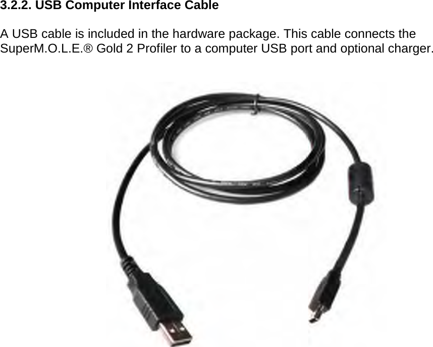       3.2.2. USB Computer Interface Cable  A USB cable is included in the hardware package. This cable connects the SuperM.O.L.E.® Gold 2 Profiler to a computer USB port and optional charger.        