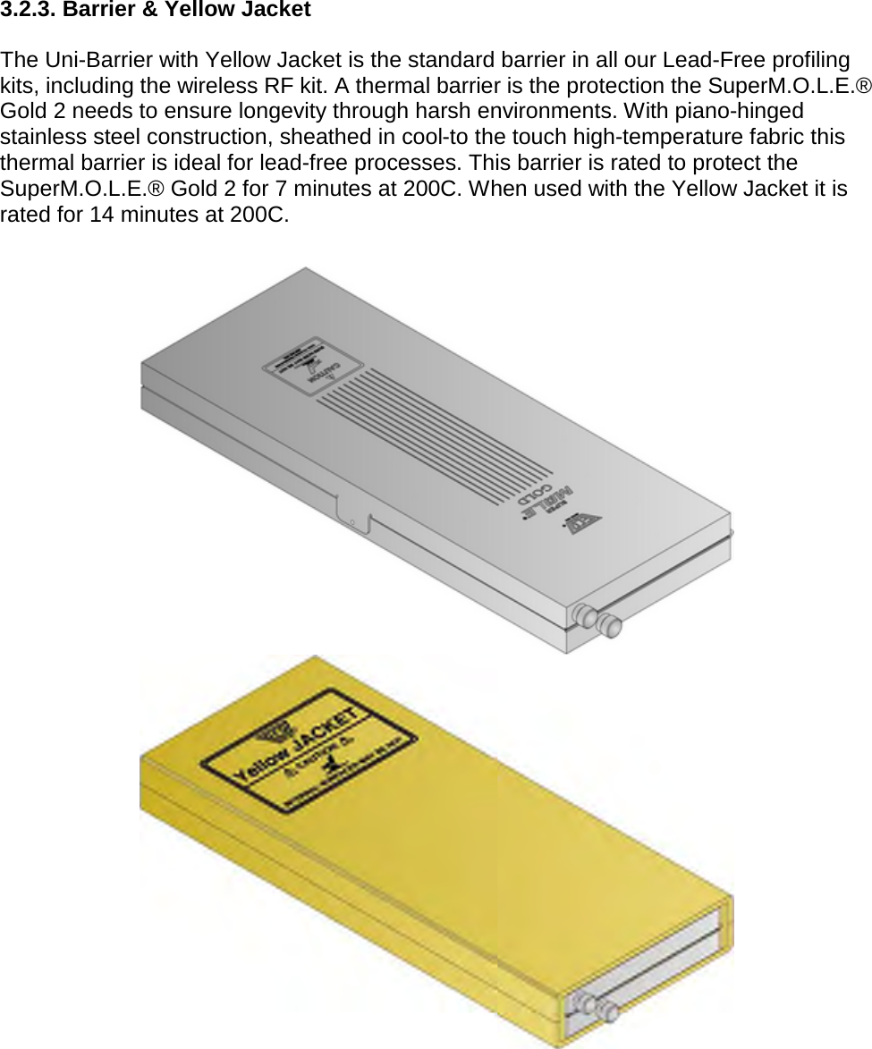       3.2.3. Barrier &amp; Yellow Jacket  The Uni-Barrier with Yellow Jacket is the standard barrier in all our Lead-Free profiling kits, including the wireless RF kit. A thermal barrier is the protection the SuperM.O.L.E.® Gold 2 needs to ensure longevity through harsh environments. With piano-hinged stainless steel construction, sheathed in cool-to the touch high-temperature fabric this thermal barrier is ideal for lead-free processes. This barrier is rated to protect the SuperM.O.L.E.® Gold 2 for 7 minutes at 200C. When used with the Yellow Jacket it is rated for 14 minutes at 200C.        