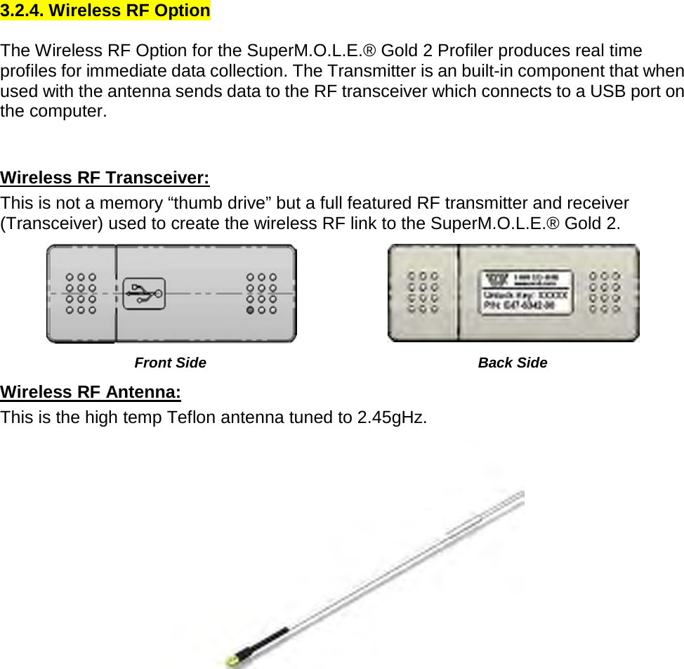       3.2.4. Wireless RF Option  The Wireless RF Option for the SuperM.O.L.E.® Gold 2 Profiler produces real time profiles for immediate data collection. The Transmitter is an built-in component that when used with the antenna sends data to the RF transceiver which connects to a USB port on the computer.   Wireless RF Transceiver: This is not a memory “thumb drive” but a full featured RF transmitter and receiver (Transceiver) used to create the wireless RF link to the SuperM.O.L.E.® Gold 2.   Front Side Back Side Wireless RF Antenna: This is the high temp Teflon antenna tuned to 2.45gHz.      