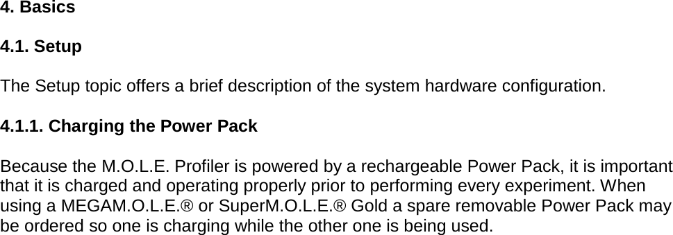       4. Basics  4.1. Setup  The Setup topic offers a brief description of the system hardware configuration.  4.1.1. Charging the Power Pack  Because the M.O.L.E. Profiler is powered by a rechargeable Power Pack, it is important that it is charged and operating properly prior to performing every experiment. When using a MEGAM.O.L.E.® or SuperM.O.L.E.® Gold a spare removable Power Pack may be ordered so one is charging while the other one is being used.    