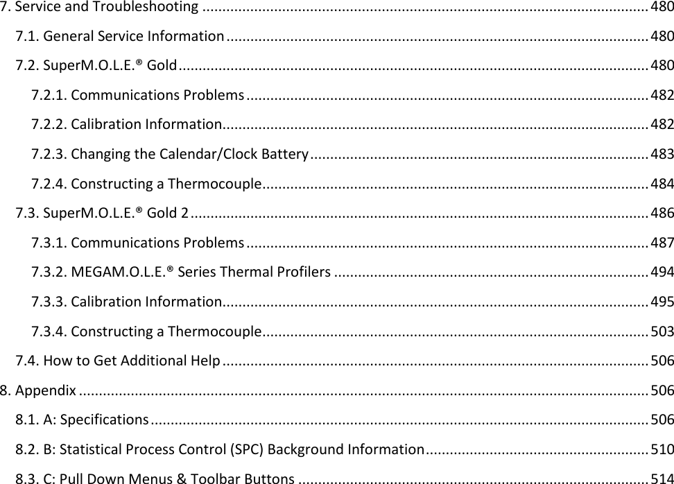       7. Service and Troubleshooting ................................................................................................................ 480 7.1. General Service Information .......................................................................................................... 480 7.2. SuperM.O.L.E.® Gold ...................................................................................................................... 480 7.2.1. Communications Problems ..................................................................................................... 482 7.2.2. Calibration Information........................................................................................................... 482 7.2.3. Changing the Calendar/Clock Battery ..................................................................................... 483 7.2.4. Constructing a Thermocouple ................................................................................................. 484 7.3. SuperM.O.L.E.® Gold 2 ................................................................................................................... 486 7.3.1. Communications Problems ..................................................................................................... 487 7.3.2. MEGAM.O.L.E.® Series Thermal Profilers ............................................................................... 494 7.3.3. Calibration Information........................................................................................................... 495 7.3.4. Constructing a Thermocouple ................................................................................................. 503 7.4. How to Get Additional Help ........................................................................................................... 506 8. Appendix ............................................................................................................................................... 506 8.1. A: Specifications ............................................................................................................................. 506 8.2. B: Statistical Process Control (SPC) Background Information ........................................................ 510 8.3. C: Pull Down Menus &amp; Toolbar Buttons ........................................................................................ 514     