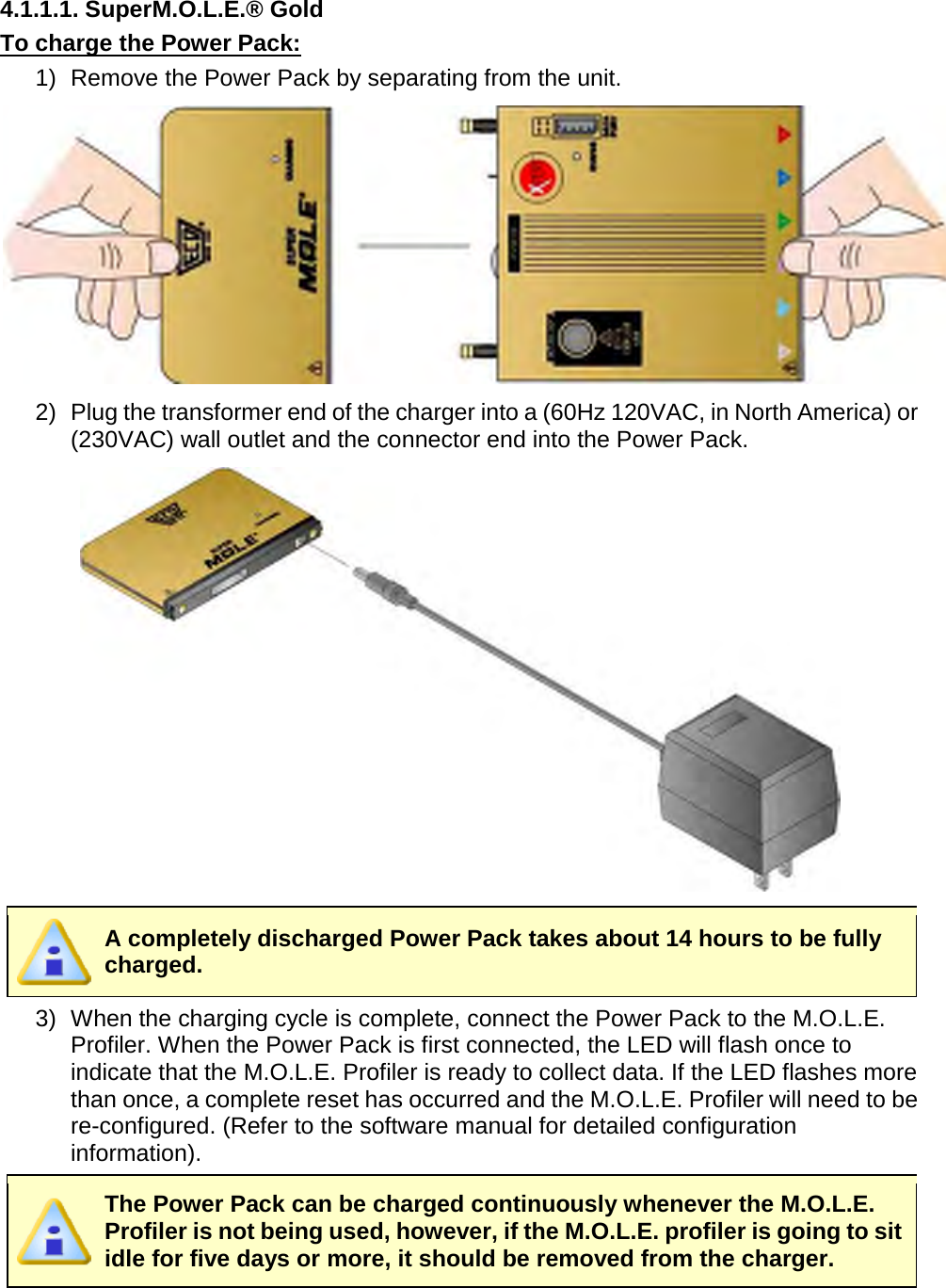       4.1.1.1. SuperM.O.L.E.® Gold To charge the Power Pack: 1) Remove the Power Pack by separating from the unit.  2) Plug the transformer end of the charger into a (60Hz 120VAC, in North America) or (230VAC) wall outlet and the connector end into the Power Pack.   A completely discharged Power Pack takes about 14 hours to be fully charged. 3) When the charging cycle is complete, connect the Power Pack to the M.O.L.E. Profiler. When the Power Pack is first connected, the LED will flash once to indicate that the M.O.L.E. Profiler is ready to collect data. If the LED flashes more than once, a complete reset has occurred and the M.O.L.E. Profiler will need to be re-configured. (Refer to the software manual for detailed configuration information).  The Power Pack can be charged continuously whenever the M.O.L.E. Profiler is not being used, however, if the M.O.L.E. profiler is going to sit idle for five days or more, it should be removed from the charger.   