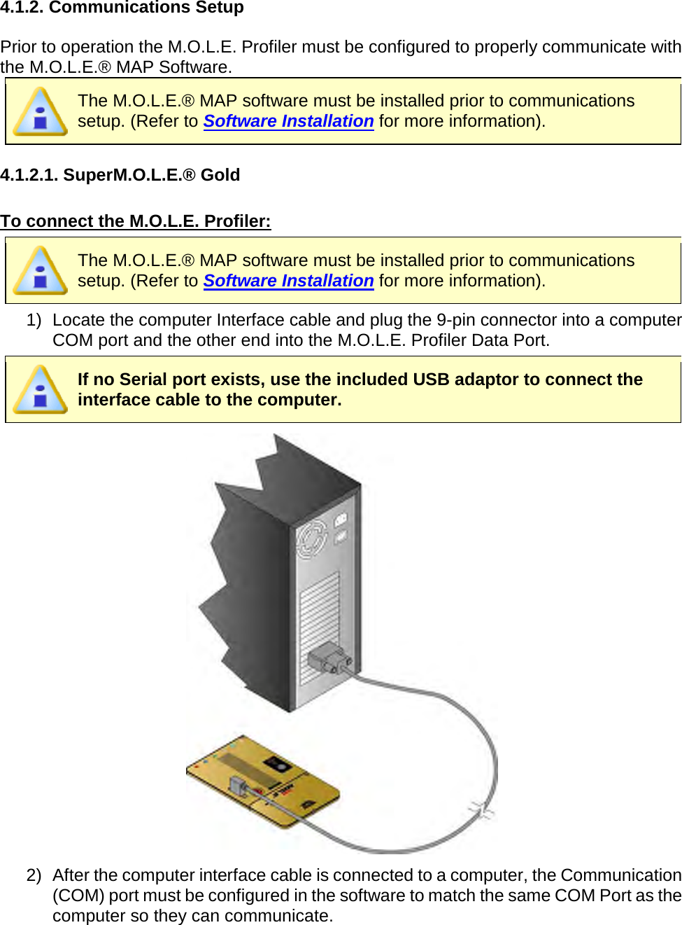       4.1.2. Communications Setup  Prior to operation the M.O.L.E. Profiler must be configured to properly communicate with the M.O.L.E.® MAP Software.  The M.O.L.E.® MAP software must be installed prior to communications setup. (Refer to Software Installation for more information).  4.1.2.1. SuperM.O.L.E.® Gold  To connect the M.O.L.E. Profiler:  The M.O.L.E.® MAP software must be installed prior to communications setup. (Refer to Software Installation for more information). 1) Locate the computer Interface cable and plug the 9-pin connector into a computer COM port and the other end into the M.O.L.E. Profiler Data Port.  If no Serial port exists, use the included USB adaptor to connect the interface cable to the computer.  2) After the computer interface cable is connected to a computer, the Communication (COM) port must be configured in the software to match the same COM Port as the computer so they can communicate.    