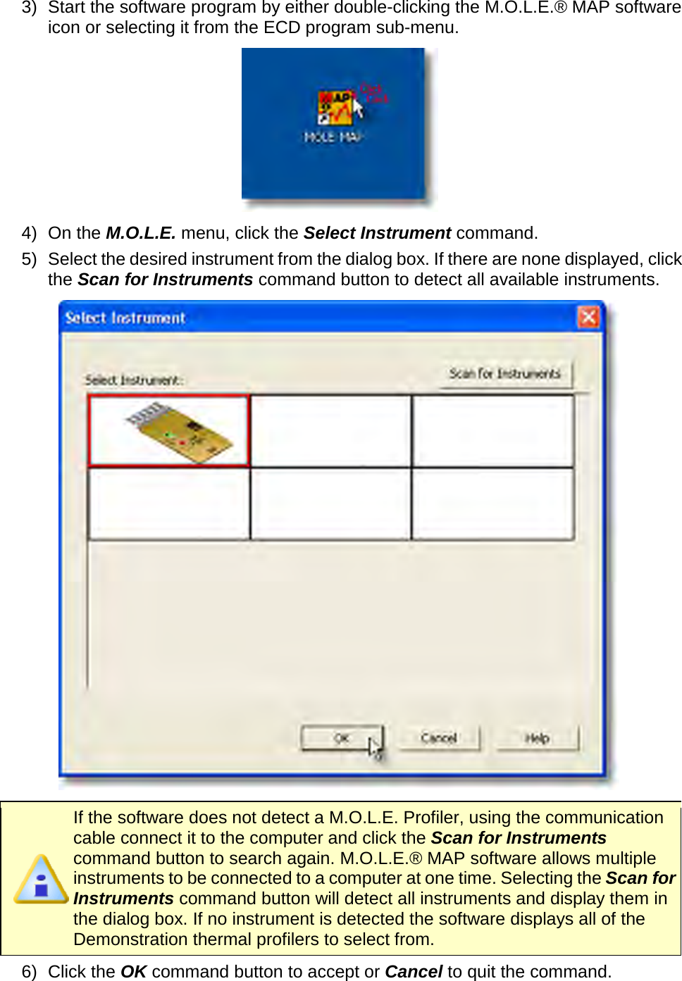       3) Start the software program by either double-clicking the M.O.L.E.® MAP software icon or selecting it from the ECD program sub-menu.  4) On the M.O.L.E. menu, click the Select Instrument command. 5) Select the desired instrument from the dialog box. If there are none displayed, click the Scan for Instruments command button to detect all available instruments.     If the software does not detect a M.O.L.E. Profiler, using the communication cable connect it to the computer and click the Scan for Instruments command button to search again. M.O.L.E.® MAP software allows multiple instruments to be connected to a computer at one time. Selecting the Scan for Instruments command button will detect all instruments and display them in the dialog box. If no instrument is detected the software displays all of the Demonstration thermal profilers to select from. 6) Click the OK command button to accept or Cancel to quit the command.  