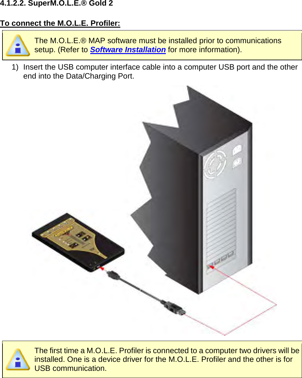       4.1.2.2. SuperM.O.L.E.® Gold 2  To connect the M.O.L.E. Profiler:  The M.O.L.E.® MAP software must be installed prior to communications setup. (Refer to Software Installation for more information). 1) Insert the USB computer interface cable into a computer USB port and the other end into the Data/Charging Port.   The first time a M.O.L.E. Profiler is connected to a computer two drivers will be installed. One is a device driver for the M.O.L.E. Profiler and the other is for USB communication.     