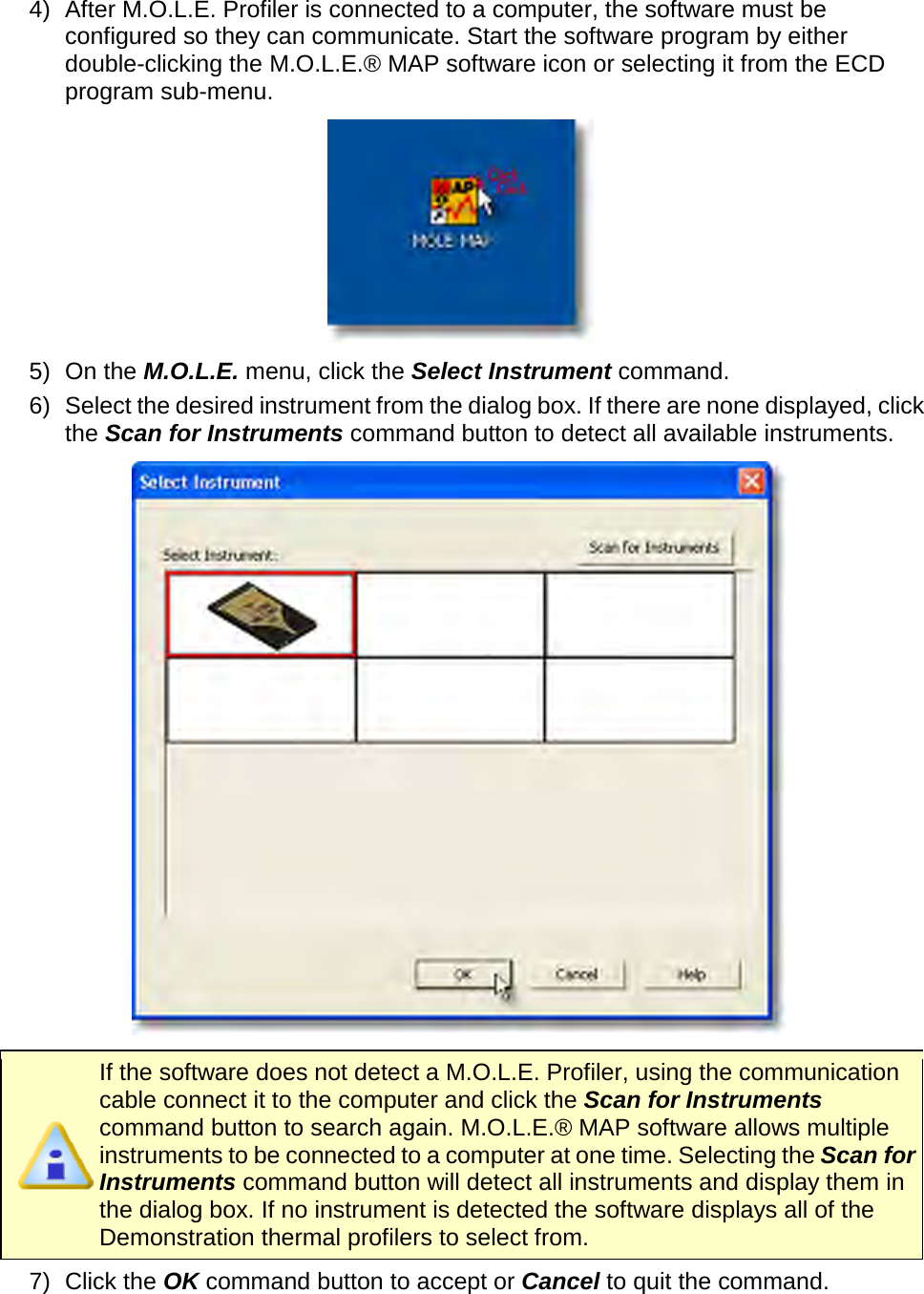       4) After M.O.L.E. Profiler is connected to a computer, the software must be configured so they can communicate. Start the software program by either double-clicking the M.O.L.E.® MAP software icon or selecting it from the ECD program sub-menu.  5) On the M.O.L.E. menu, click the Select Instrument command. 6) Select the desired instrument from the dialog box. If there are none displayed, click the Scan for Instruments command button to detect all available instruments.     If the software does not detect a M.O.L.E. Profiler, using the communication cable connect it to the computer and click the Scan for Instruments command button to search again. M.O.L.E.® MAP software allows multiple instruments to be connected to a computer at one time. Selecting the Scan for Instruments command button will detect all instruments and display them in the dialog box. If no instrument is detected the software displays all of the Demonstration thermal profilers to select from. 7) Click the OK command button to accept or Cancel to quit the command.   