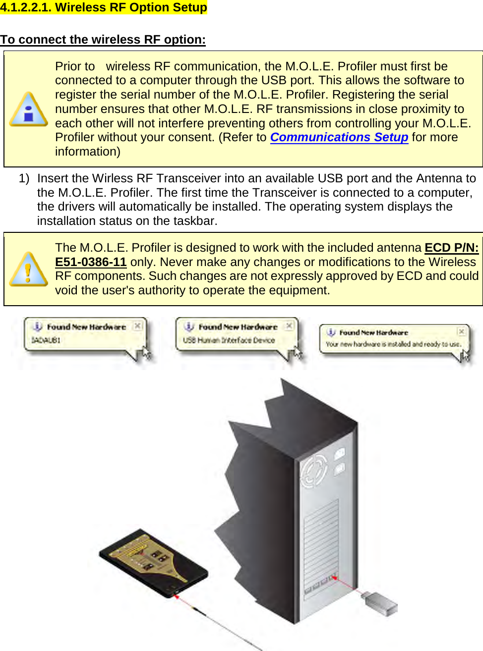       4.1.2.2.1. Wireless RF Option Setup  To connect the wireless RF option:  Prior to    wireless RF communication, the M.O.L.E. Profiler must first be connected to a computer through the USB port. This allows the software to register the serial number of the M.O.L.E. Profiler. Registering the serial number ensures that other M.O.L.E. RF transmissions in close proximity to each other will not interfere preventing others from controlling your M.O.L.E. Profiler without your consent. (Refer to Communications Setup for more information) 1) Insert the Wirless RF Transceiver into an available USB port and the Antenna to the M.O.L.E. Profiler. The first time the Transceiver is connected to a computer, the drivers will automatically be installed. The operating system displays the installation status on the taskbar.  The M.O.L.E. Profiler is designed to work with the included antenna ECD P/N: E51-0386-11 only. Never make any changes or modifications to the Wireless RF components. Such changes are not expressly approved by ECD and could void the user&apos;s authority to operate the equipment.       