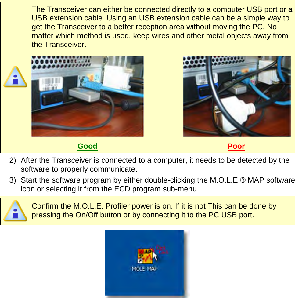         The Transceiver can either be connected directly to a computer USB port or a USB extension cable. Using an USB extension cable can be a simple way to get the Transceiver to a better reception area without moving the PC. No matter which method is used, keep wires and other metal objects away from the Transceiver.    Good Poor  2) After the Transceiver is connected to a computer, it needs to be detected by the software to properly communicate. 3) Start the software program by either double-clicking the M.O.L.E.® MAP software icon or selecting it from the ECD program sub-menu.  Confirm the M.O.L.E. Profiler power is on. If it is not This can be done by pressing the On/Off button or by connecting it to the PC USB port.     