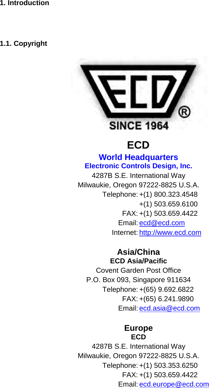       1. Introduction     1.1. Copyright    ECD World Headquarters Electronic Controls Design, Inc. 4287B S.E. International Way Milwaukie, Oregon 97222-8825 U.S.A. Telephone: +(1) 800.323.4548  +(1) 503.659.6100 FAX: +(1) 503.659.4422 Email: ecd@ecd.com Internet: http://www.ecd.com   Asia/China ECD Asia/Pacific Covent Garden Post Office P.O. Box 093, Singapore 911634 Telephone: +(65) 9.692.6822 FAX: +(65) 6.241.9890 Email: ecd.asia@ecd.com   Europe ECD 4287B S.E. International Way Milwaukie, Oregon 97222-8825 U.S.A. Telephone: +(1) 503.353.6250 FAX: +(1) 503.659.4422 Email: ecd.europe@ecd.com   