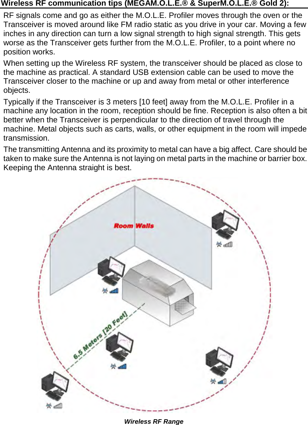       Wireless RF communication tips (MEGAM.O.L.E.® &amp; SuperM.O.L.E.® Gold 2): RF signals come and go as either the M.O.L.E. Profiler moves through the oven or the Transceiver is moved around like FM radio static as you drive in your car. Moving a few inches in any direction can turn a low signal strength to high signal strength. This gets worse as the Transceiver gets further from the M.O.L.E. Profiler, to a point where no position works. When setting up the Wireless RF system, the transceiver should be placed as close to the machine as practical. A standard USB extension cable can be used to move the Transceiver closer to the machine or up and away from metal or other interference objects. Typically if the Transceiver is 3 meters [10 feet] away from the M.O.L.E. Profiler in a machine any location in the room, reception should be fine. Reception is also often a bit better when the Transceiver is perpendicular to the direction of travel through the machine. Metal objects such as carts, walls, or other equipment in the room will impede transmission. The transmitting Antenna and its proximity to metal can have a big affect. Care should be taken to make sure the Antenna is not laying on metal parts in the machine or barrier box. Keeping the Antenna straight is best.  Wireless RF Range   