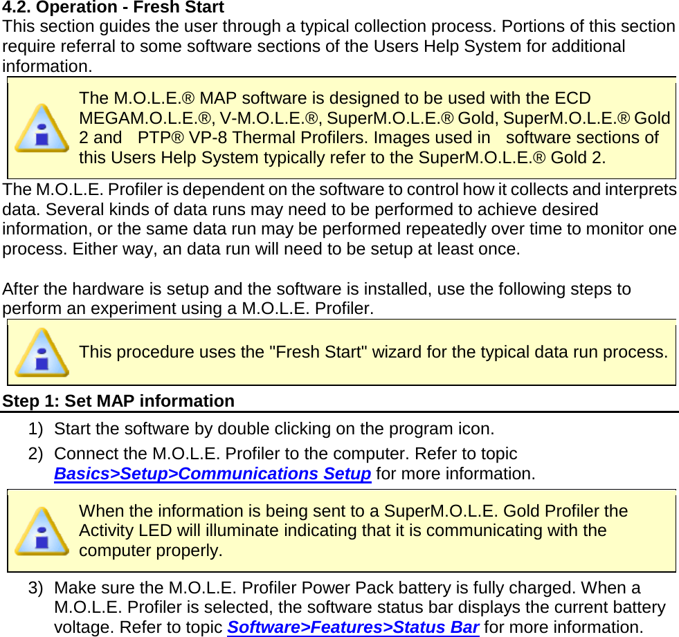       4.2. Operation - Fresh Start This section guides the user through a typical collection process. Portions of this section require referral to some software sections of the Users Help System for additional information.  The M.O.L.E.® MAP software is designed to be used with the ECD MEGAM.O.L.E.®, V-M.O.L.E.®, SuperM.O.L.E.® Gold, SuperM.O.L.E.® Gold 2 and  PTP® VP-8 Thermal Profilers. Images used in    software sections of this Users Help System typically refer to the SuperM.O.L.E.® Gold 2.    The M.O.L.E. Profiler is dependent on the software to control how it collects and interprets data. Several kinds of data runs may need to be performed to achieve desired information, or the same data run may be performed repeatedly over time to monitor one process. Either way, an data run will need to be setup at least once.  After the hardware is setup and the software is installed, use the following steps to perform an experiment using a M.O.L.E. Profiler.  This procedure uses the &quot;Fresh Start&quot; wizard for the typical data run process. Step 1: Set MAP information 1) Start the software by double clicking on the program icon. 2) Connect the M.O.L.E. Profiler to the computer. Refer to topic Basics&gt;Setup&gt;Communications Setup for more information.  When the information is being sent to a SuperM.O.L.E. Gold Profiler the Activity LED will illuminate indicating that it is communicating with the computer properly. 3) Make sure the M.O.L.E. Profiler Power Pack battery is fully charged. When a M.O.L.E. Profiler is selected, the software status bar displays the current battery voltage. Refer to topic Software&gt;Features&gt;Status Bar for more information.    