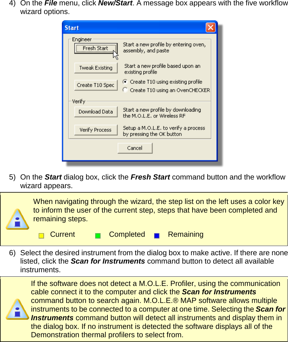       4) On the File menu, click New/Start. A message box appears with the five workflow wizard options.  5) On the Start dialog box, click the Fresh Start command button and the workflow wizard appears.  When navigating through the wizard, the step list on the left uses a color key to inform the user of the current step, steps that have been completed and remaining steps.  Current  Completed  Remaining  6) Select the desired instrument from the dialog box to make active. If there are none listed, click the Scan for Instruments command button to detect all available instruments.  If the software does not detect a M.O.L.E. Profiler, using the communication cable connect it to the computer and click the Scan for Instruments command button to search again. M.O.L.E.® MAP software allows multiple instruments to be connected to a computer at one time. Selecting the Scan for Instruments command button will detect all instruments and display them in the dialog box. If no instrument is detected the software displays all of the Demonstration thermal profilers to select from. 