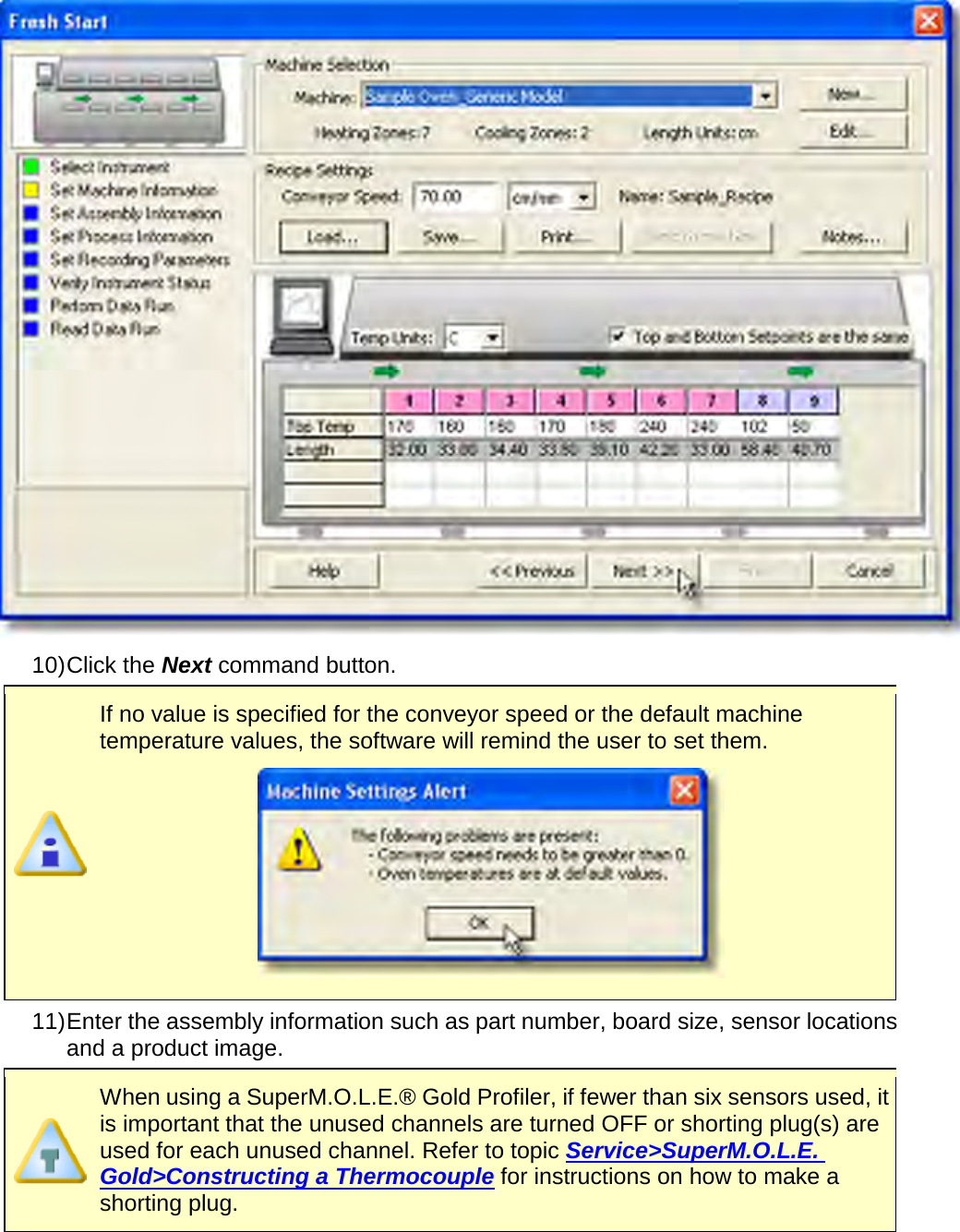        10) Click the Next command button.  If no value is specified for the conveyor speed or the default machine temperature values, the software will remind the user to set them.  11) Enter the assembly information such as part number, board size, sensor locations and a product image.   When using a SuperM.O.L.E.® Gold Profiler, if fewer than six sensors used, it is important that the unused channels are turned OFF or shorting plug(s) are used for each unused channel. Refer to topic Service&gt;SuperM.O.L.E. Gold&gt;Constructing a Thermocouple for instructions on how to make a shorting plug.  