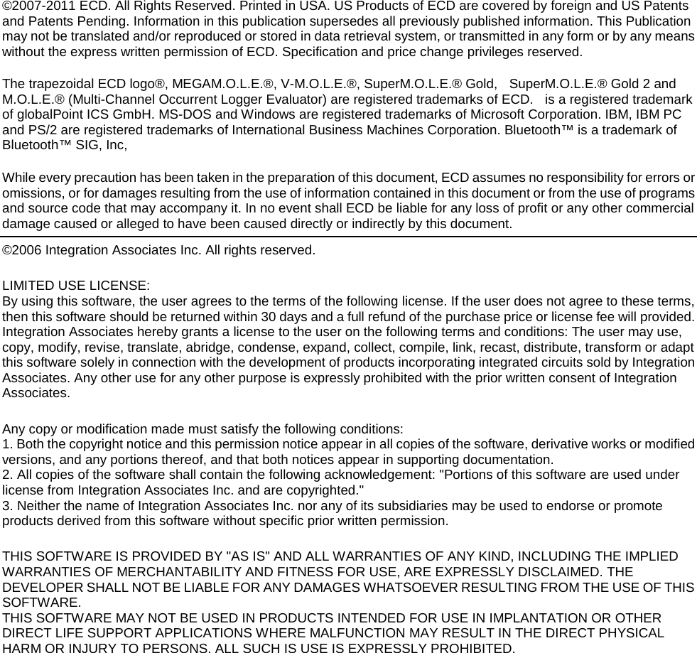         ©2007-2011 ECD. All Rights Reserved. Printed in USA. US Products of ECD are covered by foreign and US Patents and Patents Pending. Information in this publication supersedes all previously published information. This Publication may not be translated and/or reproduced or stored in data retrieval system, or transmitted in any form or by any means without the express written permission of ECD. Specification and price change privileges reserved.   The trapezoidal ECD logo®, MEGAM.O.L.E.®, V-M.O.L.E.®, SuperM.O.L.E.® Gold,  SuperM.O.L.E.® Gold 2 and M.O.L.E.® (Multi-Channel Occurrent Logger Evaluator) are registered trademarks of ECD.   is a registered trademark of globalPoint ICS GmbH. MS-DOS and Windows are registered trademarks of Microsoft Corporation. IBM, IBM PC and PS/2 are registered trademarks of International Business Machines Corporation. Bluetooth™ is a trademark of Bluetooth™ SIG, Inc,  While every precaution has been taken in the preparation of this document, ECD assumes no responsibility for errors or omissions, or for damages resulting from the use of information contained in this document or from the use of programs and source code that may accompany it. In no event shall ECD be liable for any loss of profit or any other commercial damage caused or alleged to have been caused directly or indirectly by this document.   ©2006 Integration Associates Inc. All rights reserved.  LIMITED USE LICENSE:   By using this software, the user agrees to the terms of the following license. If the user does not agree to these terms, then this software should be returned within 30 days and a full refund of the purchase price or license fee will provided.  Integration Associates hereby grants a license to the user on the following terms and conditions: The user may use, copy, modify, revise, translate, abridge, condense, expand, collect, compile, link, recast, distribute, transform or adapt this software solely in connection with the development of products incorporating integrated circuits sold by Integration Associates. Any other use for any other purpose is expressly prohibited with the prior written consent of Integration Associates.  Any copy or modification made must satisfy the following conditions: 1. Both the copyright notice and this permission notice appear in all copies of the software, derivative works or modified versions, and any portions thereof, and that both notices appear in supporting documentation. 2. All copies of the software shall contain the following acknowledgement: &quot;Portions of this software are used under license from Integration Associates Inc. and are copyrighted.&quot; 3. Neither the name of Integration Associates Inc. nor any of its subsidiaries may be used to endorse or promote products derived from this software without specific prior written permission.  THIS SOFTWARE IS PROVIDED BY &quot;AS IS&quot; AND ALL WARRANTIES OF ANY KIND, INCLUDING THE IMPLIED WARRANTIES OF MERCHANTABILITY AND FITNESS FOR USE, ARE EXPRESSLY DISCLAIMED. THE DEVELOPER SHALL NOT BE LIABLE FOR ANY DAMAGES WHATSOEVER RESULTING FROM THE USE OF THIS SOFTWARE. THIS SOFTWARE MAY NOT BE USED IN PRODUCTS INTENDED FOR USE IN IMPLANTATION OR OTHER DIRECT LIFE SUPPORT APPLICATIONS WHERE MALFUNCTION MAY RESULT IN THE DIRECT PHYSICAL HARM OR INJURY TO PERSONS. ALL SUCH IS USE IS EXPRESSLY PROHIBITED.    