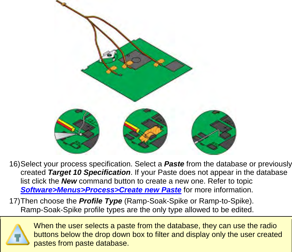        16) Select your process specification. Select a Paste from the database or previously created Target 10 Specification. If your Paste does not appear in the database list click the New command button to create a new one. Refer to topic Software&gt;Menus&gt;Process&gt;Create new Paste for more information. 17) Then choose the Profile Type (Ramp-Soak-Spike or Ramp-to-Spike). Ramp-Soak-Spike profile types are the only type allowed to be edited.  When the user selects a paste from the database, they can use the radio buttons below the drop down box to filter and display only the user created pastes from paste database. 