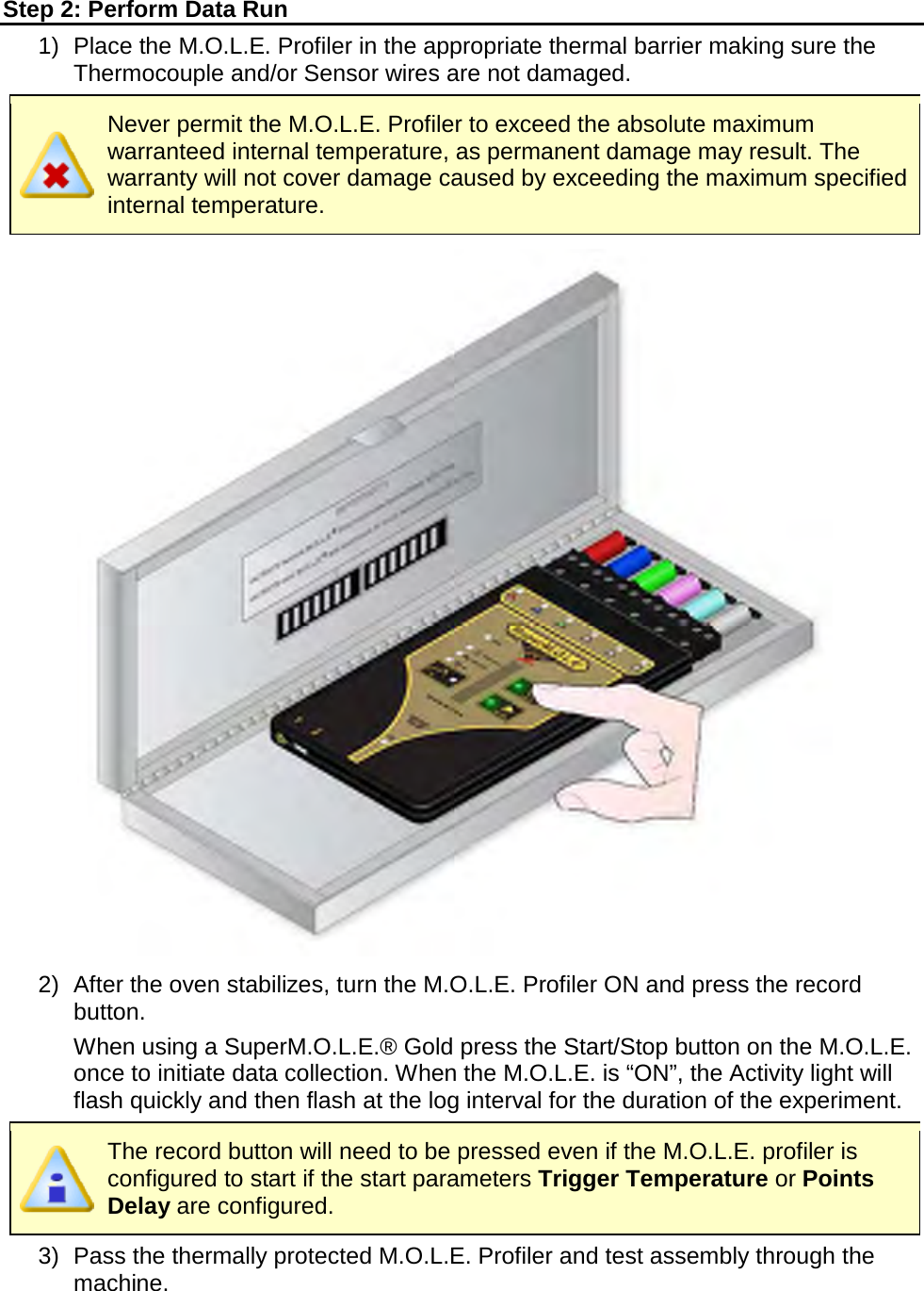       Step 2: Perform Data Run 1)   Place the M.O.L.E. Profiler in the appropriate thermal barrier making sure the Thermocouple and/or Sensor wires are not damaged.  Never permit the M.O.L.E. Profiler to exceed the absolute maximum warranteed internal temperature, as permanent damage may result. The warranty will not cover damage caused by exceeding the maximum specified internal temperature.  2) After the oven stabilizes, turn the M.O.L.E. Profiler ON and press the record button.  When using a SuperM.O.L.E.® Gold press the Start/Stop button on the M.O.L.E. once to initiate data collection. When the M.O.L.E. is “ON”, the Activity light will flash quickly and then flash at the log interval for the duration of the experiment.  The record button will need to be pressed even if the M.O.L.E. profiler is configured to start if the start parameters Trigger Temperature or Points Delay are configured. 3) Pass the thermally protected M.O.L.E. Profiler and test assembly through the machine. 