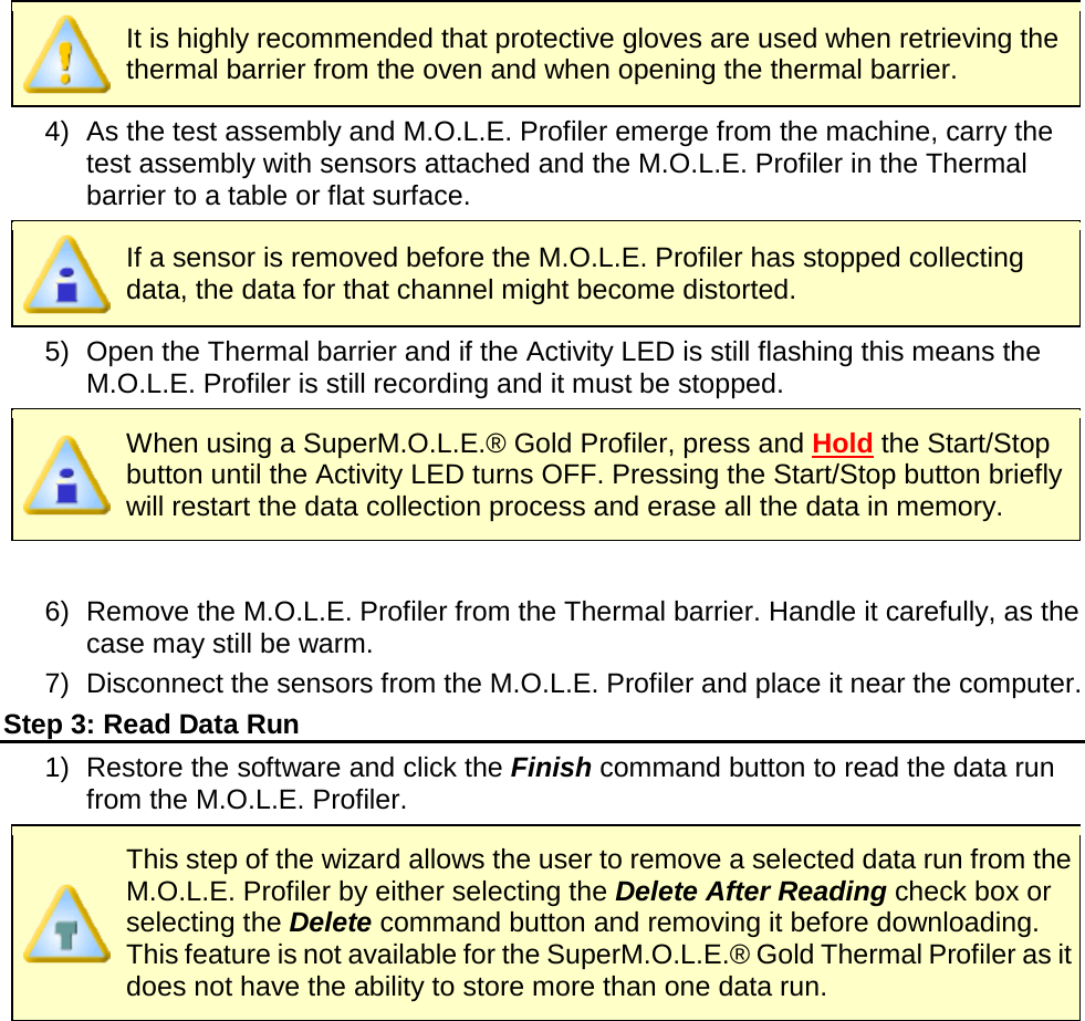        It is highly recommended that protective gloves are used when retrieving the thermal barrier from the oven and when opening the thermal barrier. 4) As the test assembly and M.O.L.E. Profiler emerge from the machine, carry the test assembly with sensors attached and the M.O.L.E. Profiler in the Thermal barrier to a table or flat surface.  If a sensor is removed before the M.O.L.E. Profiler has stopped collecting data, the data for that channel might become distorted. 5) Open the Thermal barrier and if the Activity LED is still flashing this means the M.O.L.E. Profiler is still recording and it must be stopped.  When using a SuperM.O.L.E.® Gold Profiler, press and Hold the Start/Stop button until the Activity LED turns OFF. Pressing the Start/Stop button briefly will restart the data collection process and erase all the data in memory.  6) Remove the M.O.L.E. Profiler from the Thermal barrier. Handle it carefully, as the case may still be warm. 7) Disconnect the sensors from the M.O.L.E. Profiler and place it near the computer. Step 3: Read Data Run 1) Restore the software and click the Finish command button to read the data run from the M.O.L.E. Profiler.  This step of the wizard allows the user to remove a selected data run from the M.O.L.E. Profiler by either selecting the Delete After Reading check box or selecting the Delete command button and removing it before downloading. This feature is not available for the SuperM.O.L.E.® Gold Thermal Profiler as it does not have the ability to store more than one data run. 