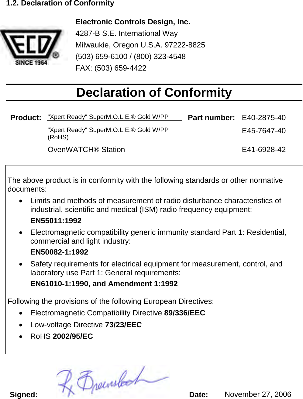       1.2. Declaration of Conformity   Electronic Controls Design, Inc.  4287-B S.E. International Way Milwaukie, Oregon U.S.A. 97222-8825 (503) 659-6100 / (800) 323-4548 FAX: (503) 659-4422  Declaration of Conformity  Product: &quot;Xpert Ready&quot; SuperM.O.L.E.® Gold W/PP Part number: E40-2875-40  &quot;Xpert Ready&quot; SuperM.O.L.E.® Gold W/PP (RoHS)  E45-7647-40  OvenWATCH® Station  E41-6928-42   The above product is in conformity with the following standards or other normative documents: •  Limits and methods of measurement of radio disturbance characteristics of industrial, scientific and medical (ISM) radio frequency equipment:  EN55011:1992 •  Electromagnetic compatibility generic immunity standard Part 1: Residential, commercial and light industry: EN50082-1:1992 •  Safety requirements for electrical equipment for measurement, control, and laboratory use Part 1: General requirements: EN61010-1:1990, and Amendment 1:1992  Following the provisions of the following European Directives: •  Electromagnetic Compatibility Directive 89/336/EEC •  Low-voltage Directive 73/23/EEC •  RoHS 2002/95/EC   Signed:  Date: November 27, 2006     