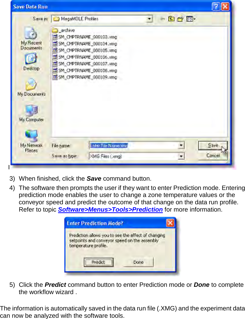       I 3) When finished, click the Save command button. 4) The software then prompts the user if they want to enter Prediction mode. Entering prediction mode enables the user to change a zone temperature values or the conveyor speed and predict the outcome of that change on the data run profile. Refer to topic Software&gt;Menus&gt;Tools&gt;Prediction for more information.  5) Click the Predict command button to enter Prediction mode or Done to complete the workflow wizard .  The information is automatically saved in the data run file (.XMG) and the experiment data can now be analyzed with the software tools.    