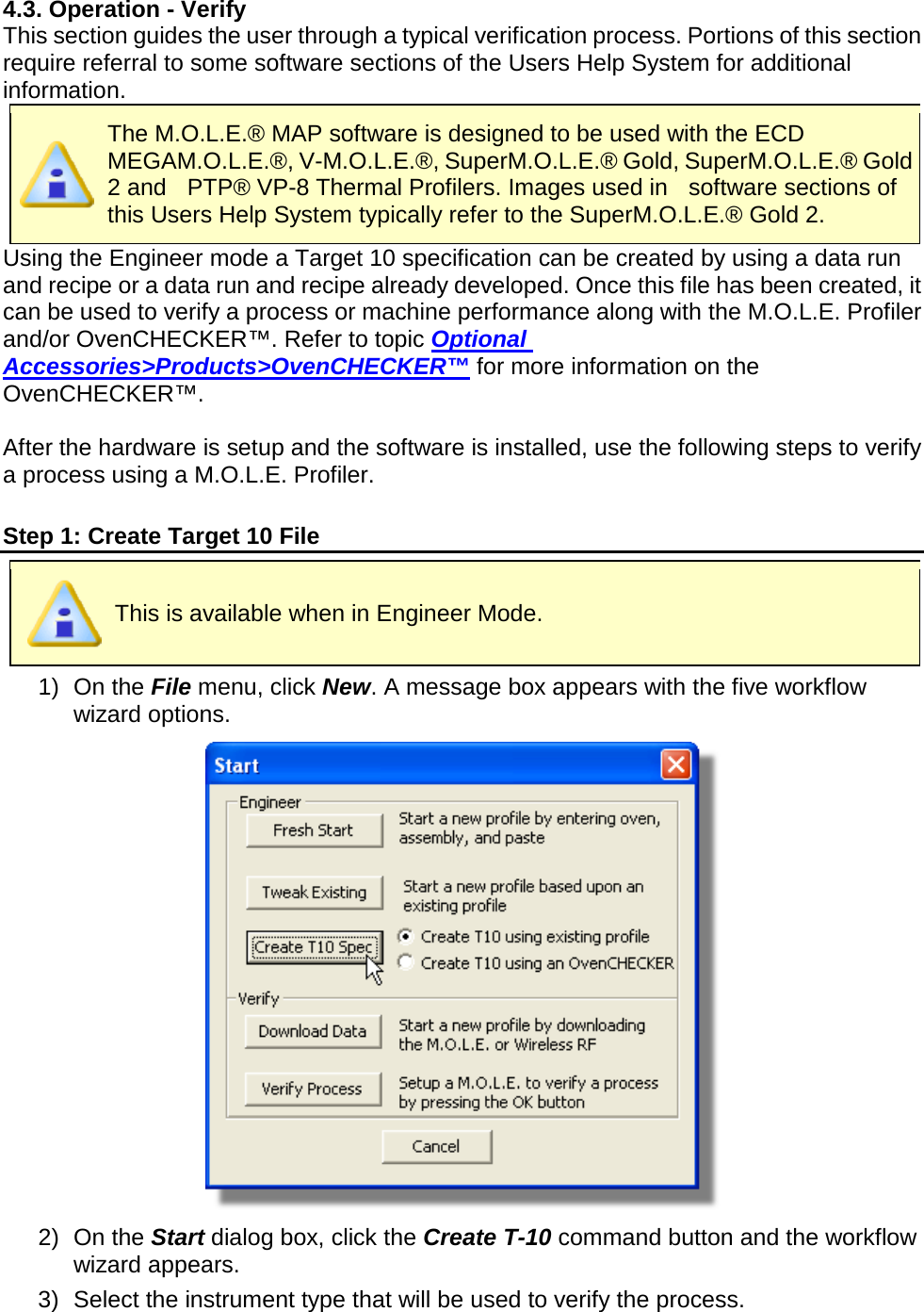       4.3. Operation - Verify This section guides the user through a typical verification process. Portions of this section require referral to some software sections of the Users Help System for additional information.  The M.O.L.E.® MAP software is designed to be used with the ECD MEGAM.O.L.E.®, V-M.O.L.E.®, SuperM.O.L.E.® Gold, SuperM.O.L.E.® Gold 2 and  PTP® VP-8 Thermal Profilers. Images used in    software sections of this Users Help System typically refer to the SuperM.O.L.E.® Gold 2.    Using the Engineer mode a Target 10 specification can be created by using a data run and recipe or a data run and recipe already developed. Once this file has been created, it can be used to verify a process or machine performance along with the M.O.L.E. Profiler and/or OvenCHECKER™. Refer to topic Optional Accessories&gt;Products&gt;OvenCHECKER™ for more information on the OvenCHECKER™.  After the hardware is setup and the software is installed, use the following steps to verify a process using a M.O.L.E. Profiler.  Step 1: Create Target 10 File  This is available when in Engineer Mode. 1) On the File menu, click New. A message box appears with the five workflow wizard options.  2) On the Start dialog box, click the Create T-10 command button and the workflow wizard appears. 3) Select the instrument type that will be used to verify the process. 