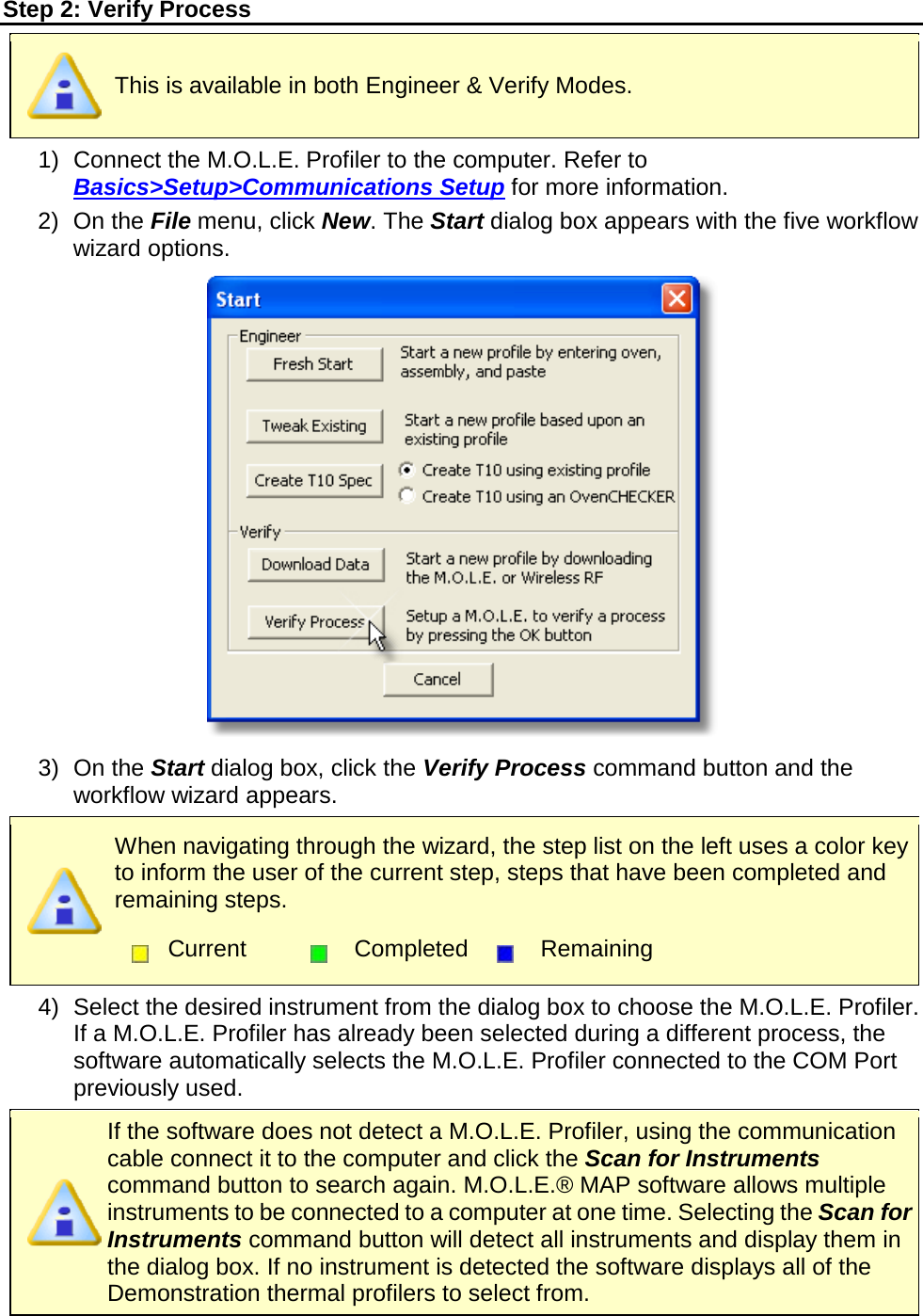       Step 2: Verify Process  This is available in both Engineer &amp; Verify Modes. 1) Connect the M.O.L.E. Profiler to the computer. Refer to Basics&gt;Setup&gt;Communications Setup for more information. 2) On the File menu, click New. The Start dialog box appears with the five workflow wizard options.  3) On the Start dialog box, click the Verify Process command button and the workflow wizard appears.  When navigating through the wizard, the step list on the left uses a color key to inform the user of the current step, steps that have been completed and remaining steps.  Current  Completed  Remaining  4) Select the desired instrument from the dialog box to choose the M.O.L.E. Profiler. If a M.O.L.E. Profiler has already been selected during a different process, the software automatically selects the M.O.L.E. Profiler connected to the COM Port previously used.  If the software does not detect a M.O.L.E. Profiler, using the communication cable connect it to the computer and click the Scan for Instruments command button to search again. M.O.L.E.® MAP software allows multiple instruments to be connected to a computer at one time. Selecting the Scan for Instruments command button will detect all instruments and display them in the dialog box. If no instrument is detected the software displays all of the Demonstration thermal profilers to select from. 