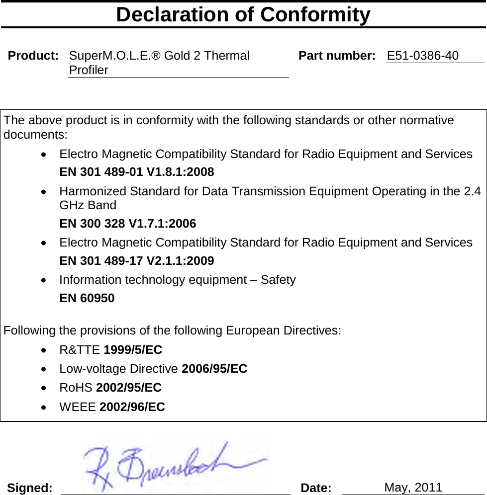       Declaration of Conformity  Product: SuperM.O.L.E.® Gold 2 Thermal Profiler Part number: E51-0386-40   The above product is in conformity with the following standards or other normative documents: •  Electro Magnetic Compatibility Standard for Radio Equipment and Services EN 301 489-01 V1.8.1:2008 • Harmonized Standard for Data Transmission Equipment Operating in the 2.4 GHz Band EN 300 328 V1.7.1:2006 •  Electro Magnetic Compatibility Standard for Radio Equipment and Services EN 301 489-17 V2.1.1:2009 •  Information technology equipment – Safety EN 60950  Following the provisions of the following European Directives: •  R&amp;TTE 1999/5/EC •  Low-voltage Directive 2006/95/EC •  RoHS 2002/95/EC •  WEEE 2002/96/EC  Signed:  Date: May, 2011    