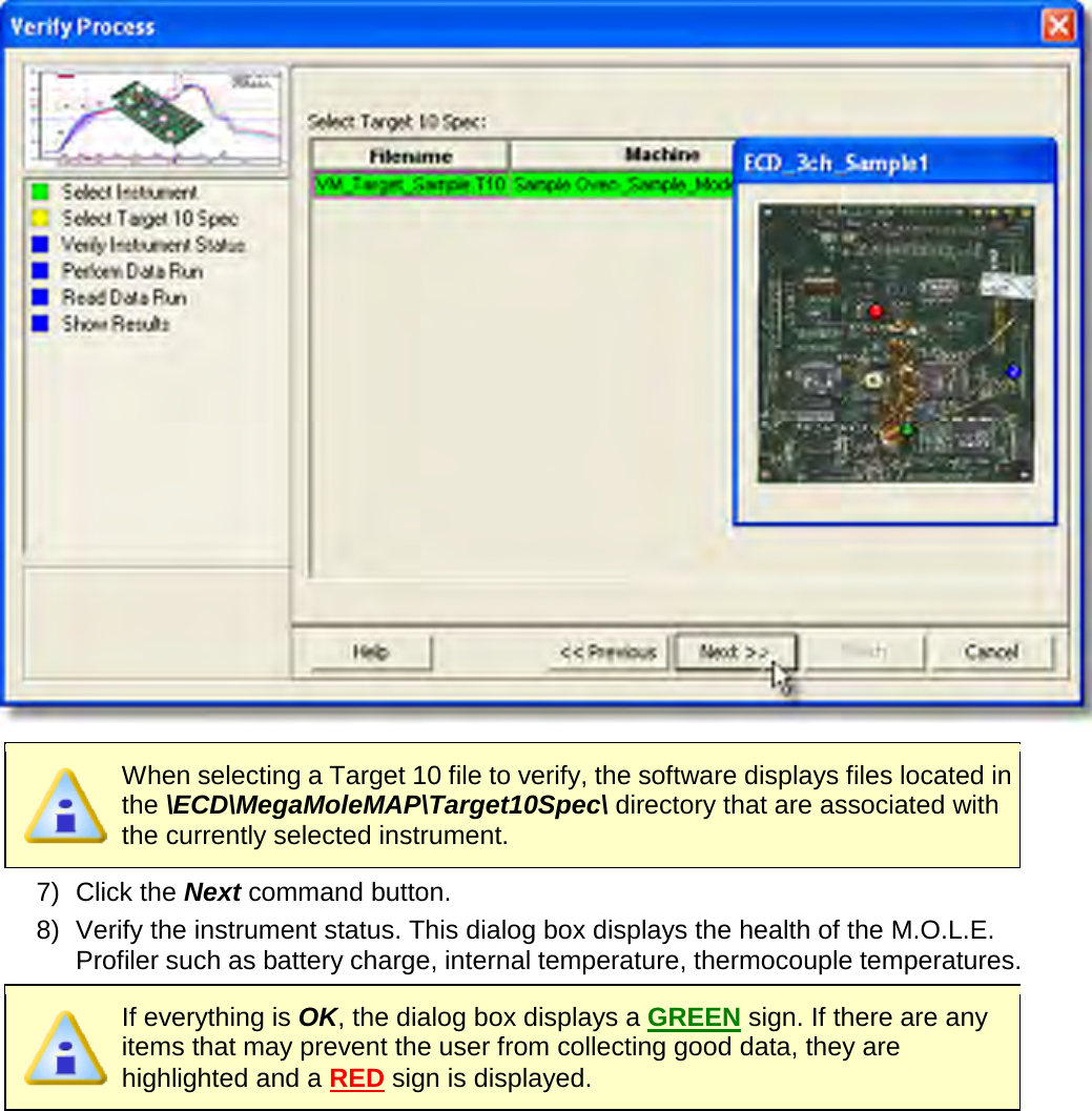         When selecting a Target 10 file to verify, the software displays files located in the \ECD\MegaMoleMAP\Target10Spec\ directory that are associated with the currently selected instrument. 7) Click the Next command button. 8) Verify the instrument status. This dialog box displays the health of the M.O.L.E. Profiler such as battery charge, internal temperature, thermocouple temperatures.  If everything is OK, the dialog box displays a GREEN sign. If there are any items that may prevent the user from collecting good data, they are highlighted and a RED sign is displayed. 