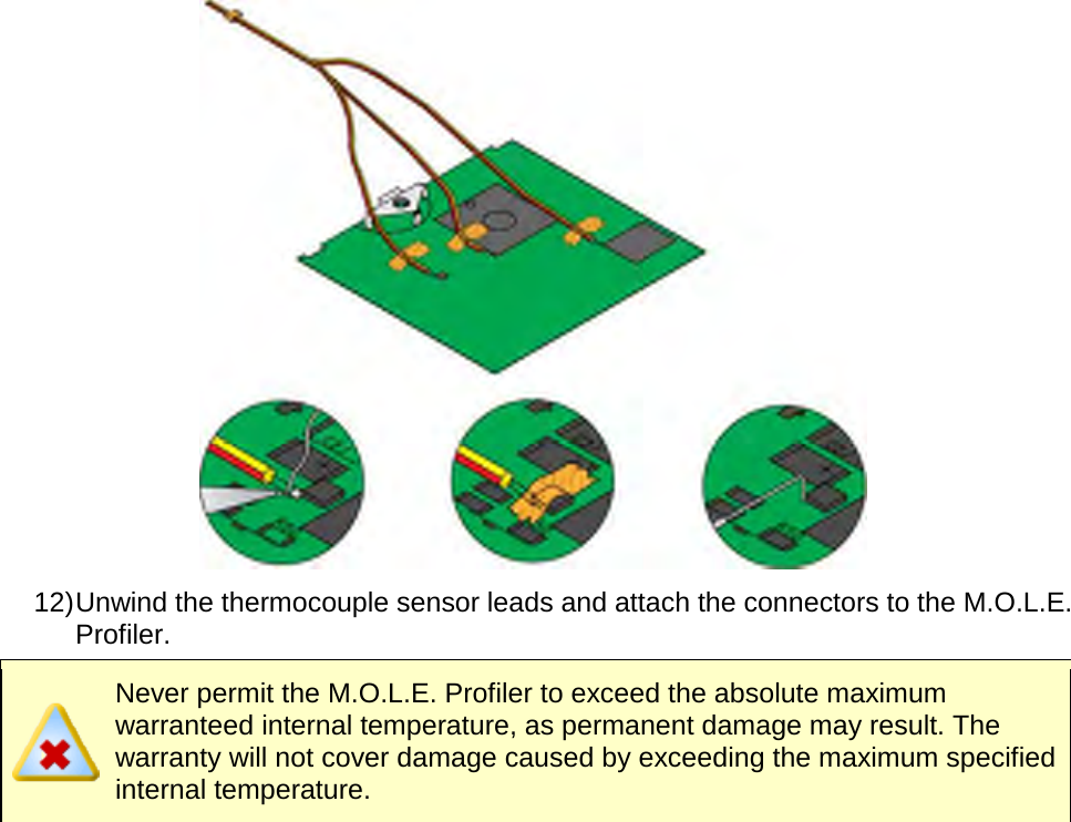        12) Unwind the thermocouple sensor leads and attach the connectors to the M.O.L.E. Profiler.  Never permit the M.O.L.E. Profiler to exceed the absolute maximum warranteed internal temperature, as permanent damage may result. The warranty will not cover damage caused by exceeding the maximum specified internal temperature. 