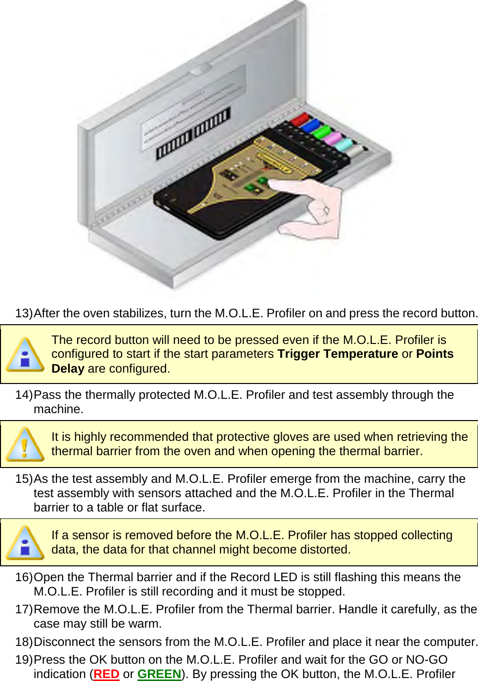        13) After the oven stabilizes, turn the M.O.L.E. Profiler on and press the record button.  The record button will need to be pressed even if the M.O.L.E. Profiler is configured to start if the start parameters Trigger Temperature or Points Delay are configured. 14) Pass the thermally protected M.O.L.E. Profiler and test assembly through the machine.  It is highly recommended that protective gloves are used when retrieving the thermal barrier from the oven and when opening the thermal barrier. 15) As the test assembly and M.O.L.E. Profiler emerge from the machine, carry the test assembly with sensors attached and the M.O.L.E. Profiler in the Thermal barrier to a table or flat surface.  If a sensor is removed before the M.O.L.E. Profiler has stopped collecting data, the data for that channel might become distorted. 16) Open the Thermal barrier and if the Record LED is still flashing this means the M.O.L.E. Profiler is still recording and it must be stopped. 17) Remove the M.O.L.E. Profiler from the Thermal barrier. Handle it carefully, as the case may still be warm. 18) Disconnect the sensors from the M.O.L.E. Profiler and place it near the computer. 19) Press the OK button on the M.O.L.E. Profiler and wait for the GO or NO-GO indication (RED or GREEN). By pressing the OK button, the M.O.L.E. Profiler 