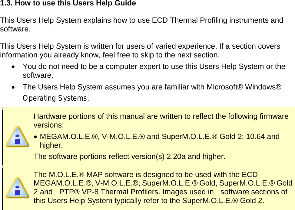       1.3. How to use this Users Help Guide  This Users Help System explains how to use ECD Thermal Profiling instruments and software.  This Users Help System is written for users of varied experience. If a section covers information you already know, feel free to skip to the next section. •  You do not need to be a computer expert to use this Users Help System or the software. •  The Users Help System assumes you are familiar with Microsoft® Windows® Operating Systems.  Hardware portions of this manual are written to reflect the following firmware versions: •  MEGAM.O.L.E.®, V-M.O.L.E.® and SuperM.O.L.E.® Gold 2: 10.64 and higher. The software portions reflect version(s) 2.20a and higher.  The M.O.L.E.® MAP software is designed to be used with the ECD MEGAM.O.L.E.®, V-M.O.L.E.®, SuperM.O.L.E.® Gold, SuperM.O.L.E.® Gold 2 and  PTP® VP-8 Thermal Profilers. Images used in    software sections of this Users Help System typically refer to the SuperM.O.L.E.® Gold 2.   