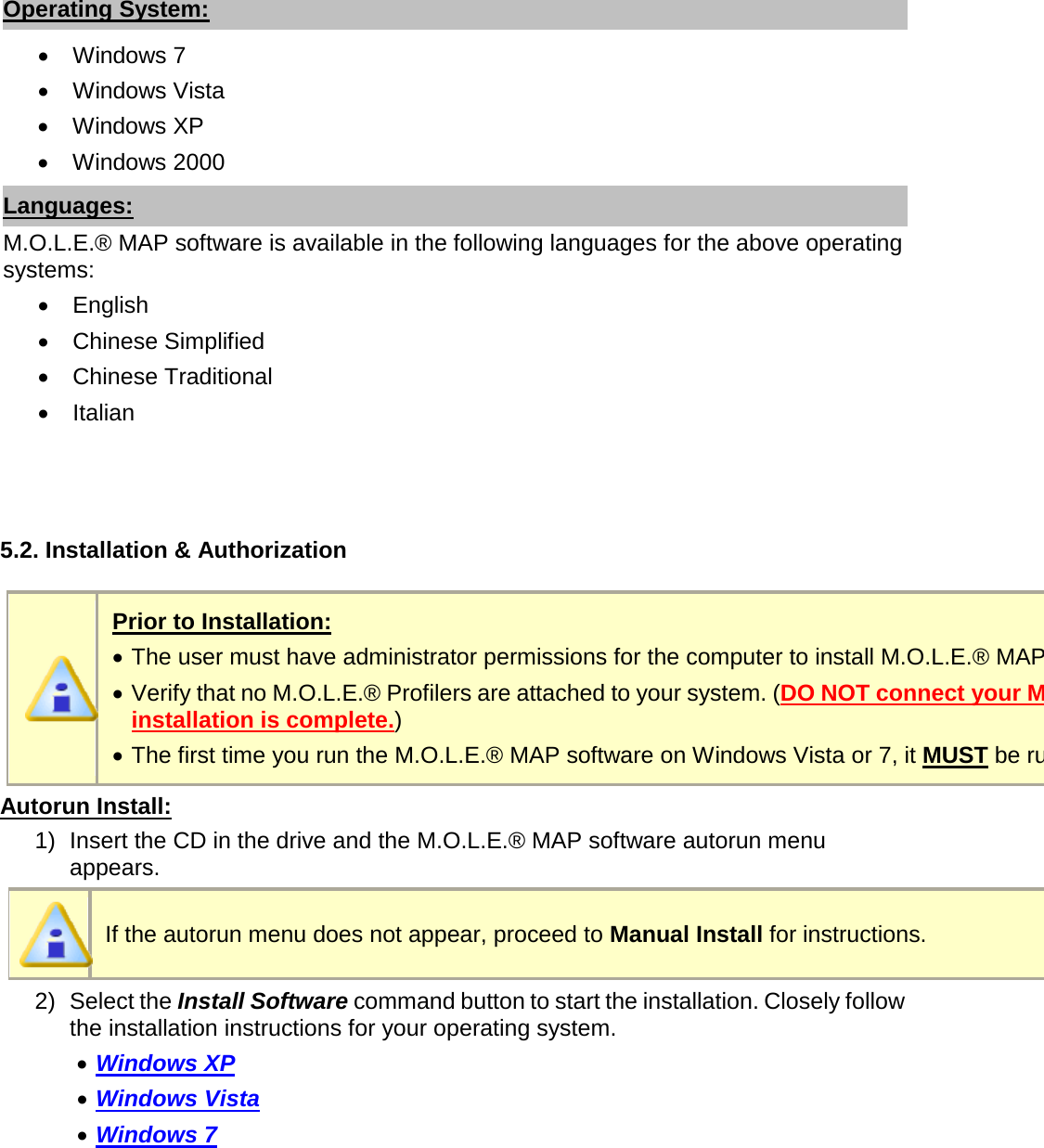       Operating System: •  Windows 7 •  Windows Vista •  Windows XP •  Windows 2000 Languages: M.O.L.E.® MAP software is available in the following languages for the above operating systems: •  English •  Chinese Simplified •  Chinese Traditional •  Italian    5.2. Installation &amp; Authorization   Prior to Installation: •  The user must have administrator permissions for the computer to install M.O.L.E.® MAP software. •  Verify that no M.O.L.E.® Profilers are attached to your system. (DO NOT connect your M.O.L.E.® Profiler until software installation is complete.) •  The first time you run the M.O.L.E.® MAP software on Windows Vista or 7, it MUST be run as an “Administrator” Autorun Install: 1) Insert the CD in the drive and the M.O.L.E.® MAP software autorun menu appears.  If the autorun menu does not appear, proceed to Manual Install for instructions. 2) Select the Install Software command button to start the installation. Closely follow the installation instructions for your operating system. •  Windows XP •  Windows Vista •  Windows 7 