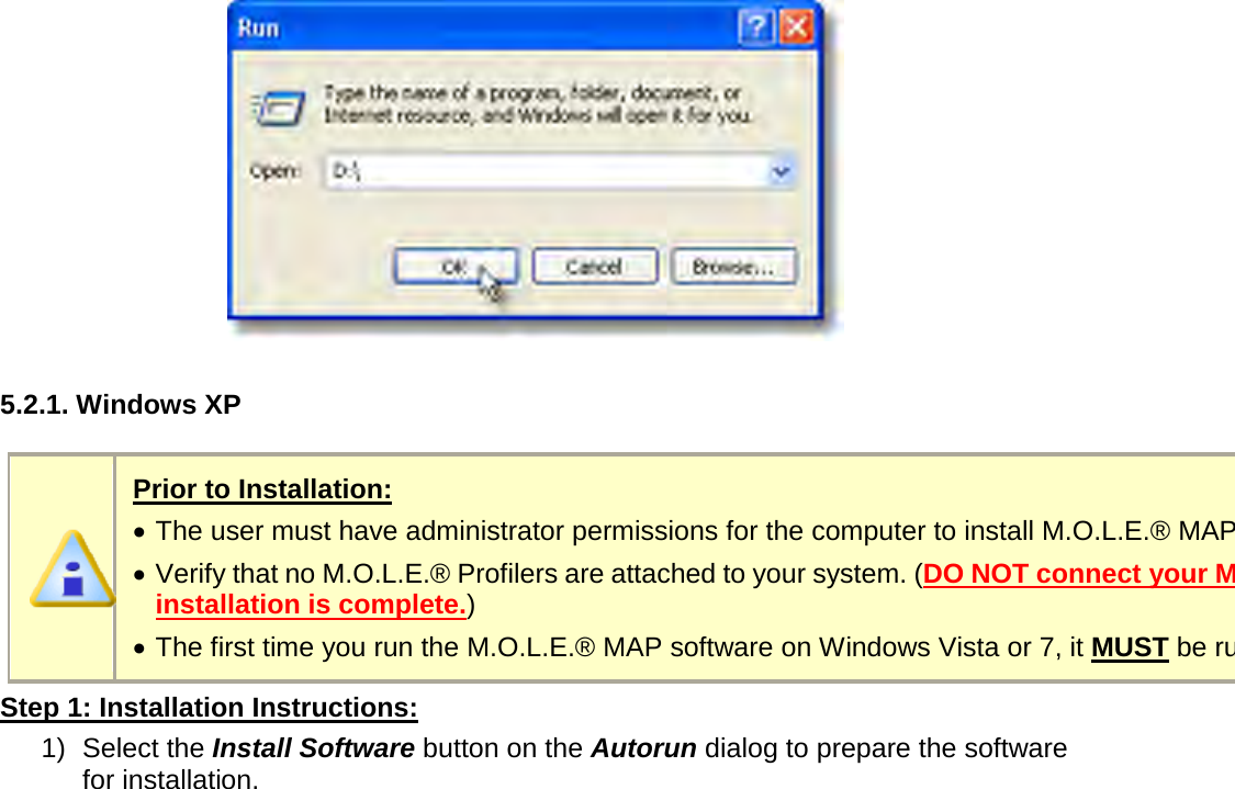         5.2.1. Windows XP   Prior to Installation: •  The user must have administrator permissions for the computer to install M.O.L.E.® MAP software. •  Verify that no M.O.L.E.® Profilers are attached to your system. (DO NOT connect your M.O.L.E.® Profiler until software installation is complete.) •  The first time you run the M.O.L.E.® MAP software on Windows Vista or 7, it MUST be run as an “Administrator” Step 1: Installation Instructions: 1) Select the Install Software button on the Autorun dialog to prepare the software for installation. 