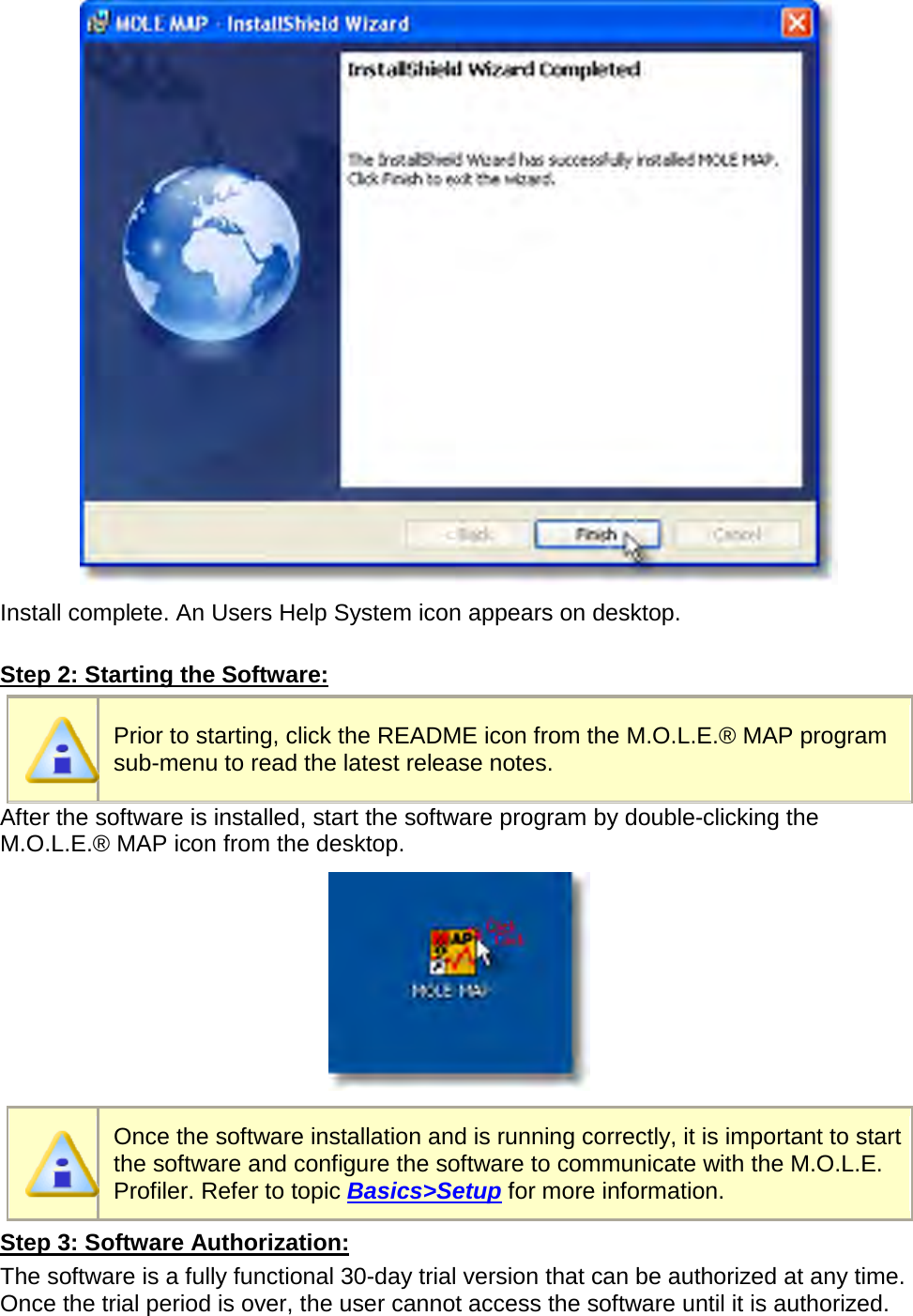        Install complete. An Users Help System icon appears on desktop.  Step 2: Starting the Software:  Prior to starting, click the README icon from the M.O.L.E.® MAP program sub-menu to read the latest release notes. After the software is installed, start the software program by double-clicking the M.O.L.E.® MAP icon from the desktop.   Once the software installation and is running correctly, it is important to start the software and configure the software to communicate with the M.O.L.E. Profiler. Refer to topic Basics&gt;Setup for more information. Step 3: Software Authorization: The software is a fully functional 30-day trial version that can be authorized at any time. Once the trial period is over, the user cannot access the software until it is authorized. 