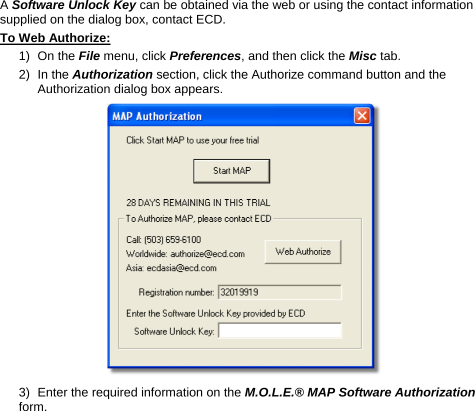        A Software Unlock Key can be obtained via the web or using the contact information supplied on the dialog box, contact ECD. To Web Authorize: 1) On the File menu, click Preferences, and then click the Misc tab. 2) In the Authorization section, click the Authorize command button and the Authorization dialog box appears.  3) Enter the required information on the M.O.L.E.® MAP Software Authorization form. 