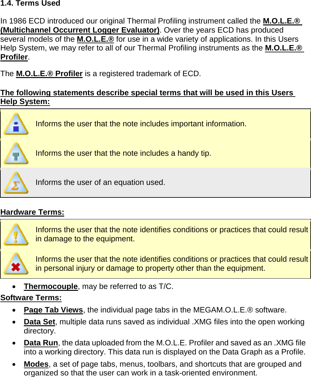       1.4. Terms Used  In 1986 ECD introduced our original Thermal Profiling instrument called the M.O.L.E.® (Multichannel Occurrent Logger Evaluator). Over the years ECD has produced several models of the M.O.L.E.® for use in a wide variety of applications. In this Users Help System, we may refer to all of our Thermal Profiling instruments as the M.O.L.E.® Profiler.  The M.O.L.E.® Profiler is a registered trademark of ECD.  The following statements describe special terms that will be used in this Users Help System:  Informs the user that the note includes important information.  Informs the user that the note includes a handy tip.  Informs the user of an equation used.  Hardware Terms:  Informs the user that the note identifies conditions or practices that could result in damage to the equipment.  Informs the user that the note identifies conditions or practices that could result in personal injury or damage to property other than the equipment. •  Thermocouple, may be referred to as T/C. Software Terms: •  Page Tab Views, the individual page tabs in the MEGAM.O.L.E.® software. •  Data Set, multiple data runs saved as individual .XMG files into the open working directory. •  Data Run, the data uploaded from the M.O.L.E. Profiler and saved as an .XMG file into a working directory. This data run is displayed on the Data Graph as a Profile. •  Modes, a set of page tabs, menus, toolbars, and shortcuts that are grouped and organized so that the user can work in a task-oriented environment.    