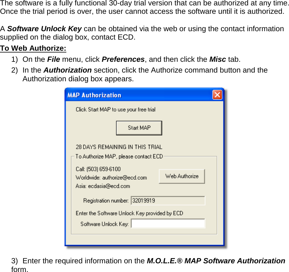       The software is a fully functional 30-day trial version that can be authorized at any time. Once the trial period is over, the user cannot access the software until it is authorized.  A Software Unlock Key can be obtained via the web or using the contact information supplied on the dialog box, contact ECD. To Web Authorize: 1) On the File menu, click Preferences, and then click the Misc tab. 2) In the Authorization section, click the Authorize command button and the Authorization dialog box appears.  3) Enter the required information on the M.O.L.E.® MAP Software Authorization form. 