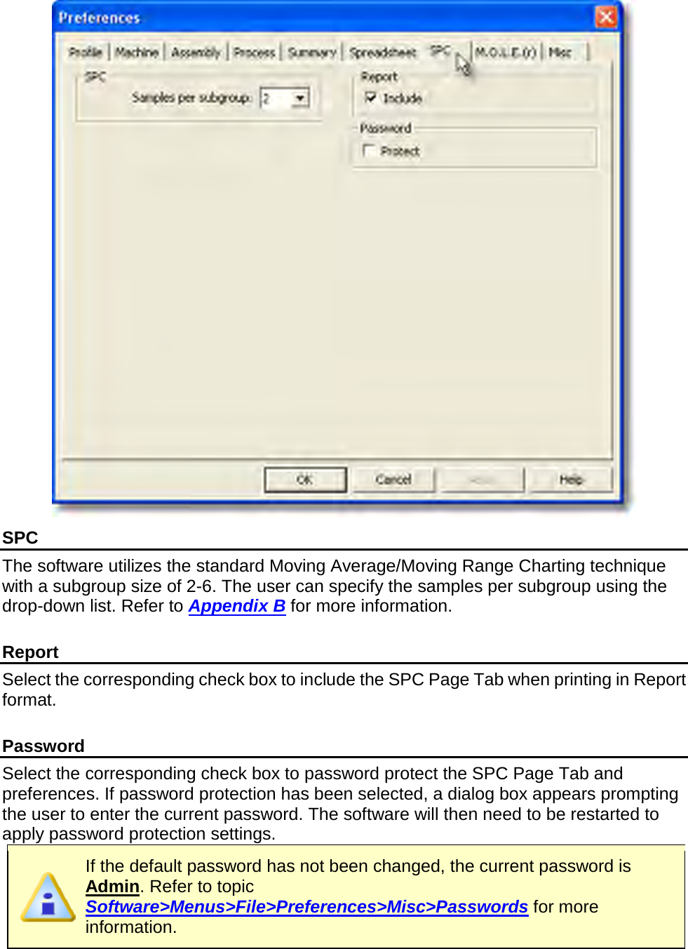        SPC The software utilizes the standard Moving Average/Moving Range Charting technique with a subgroup size of 2-6. The user can specify the samples per subgroup using the drop-down list. Refer to Appendix B for more information.  Report Select the corresponding check box to include the SPC Page Tab when printing in Report format.  Password Select the corresponding check box to password protect the SPC Page Tab and preferences. If password protection has been selected, a dialog box appears prompting the user to enter the current password. The software will then need to be restarted to apply password protection settings.  If the default password has not been changed, the current password is Admin. Refer to topic Software&gt;Menus&gt;File&gt;Preferences&gt;Misc&gt;Passwords for more information.  