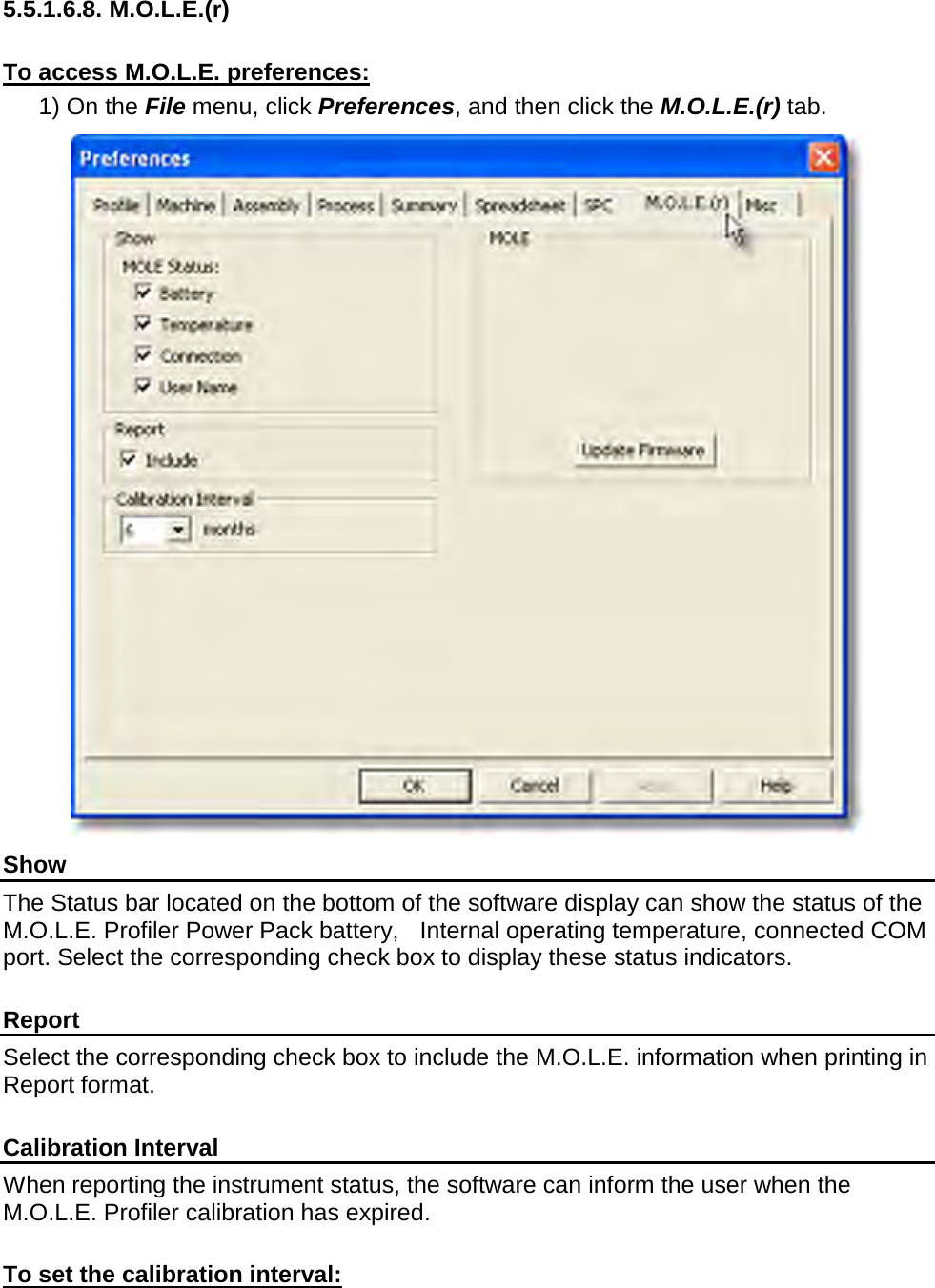        5.5.1.6.8. M.O.L.E.(r)  To access M.O.L.E. preferences: 1) On the File menu, click Preferences, and then click the M.O.L.E.(r) tab.  Show The Status bar located on the bottom of the software display can show the status of the M.O.L.E. Profiler Power Pack battery,   Internal operating temperature, connected COM port. Select the corresponding check box to display these status indicators.  Report Select the corresponding check box to include the M.O.L.E. information when printing in Report format.  Calibration Interval When reporting the instrument status, the software can inform the user when the M.O.L.E. Profiler calibration has expired.  To set the calibration interval: 