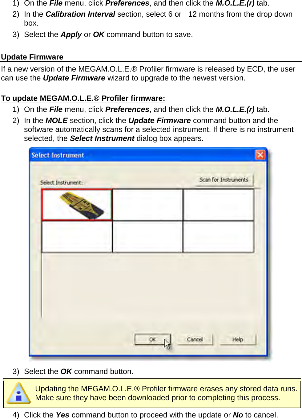       1) On the File menu, click Preferences, and then click the M.O.L.E.(r) tab. 2) In the Calibration Interval section, select 6 or    12 months from the drop down box. 3) Select the Apply or OK command button to save.  Update Firmware If a new version of the MEGAM.O.L.E.® Profiler firmware is released by ECD, the user can use the Update Firmware wizard to upgrade to the newest version.  To update MEGAM.O.L.E.® Profiler firmware: 1) On the File menu, click Preferences, and then click the M.O.L.E.(r) tab. 2) In the MOLE section, click the Update Firmware command button and the software automatically scans for a selected instrument. If there is no instrument selected, the Select Instrument dialog box appears.  3) Select the OK command button.  Updating the MEGAM.O.L.E.® Profiler firmware erases any stored data runs. Make sure they have been downloaded prior to completing this process. 4) Click the Yes command button to proceed with the update or No to cancel. 